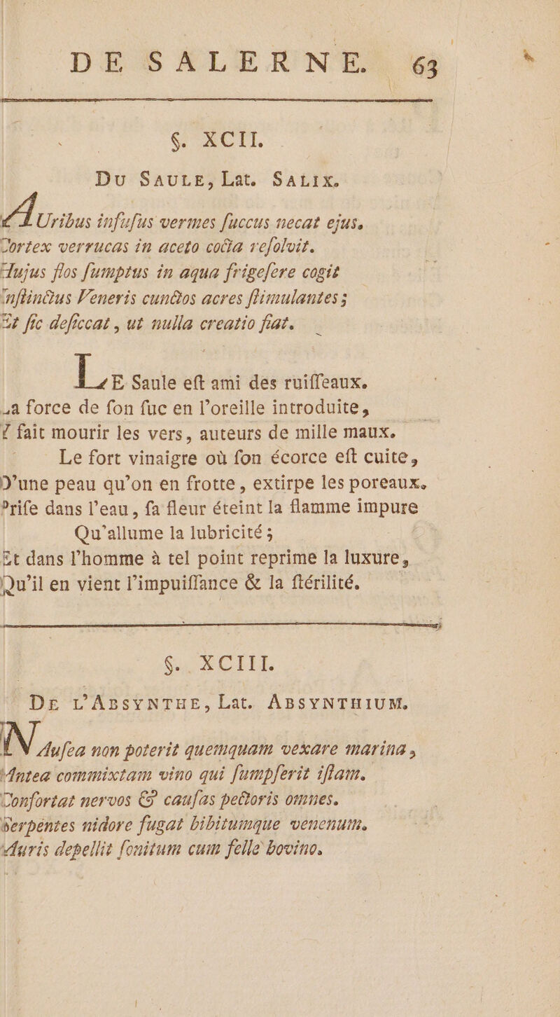 DES ALIEN EN Le & XCIL DuSAULEPEN. SAËIX, 11000 infufus vermes fuccus necat ejus. Cortex verrucas in aceto cota r'efolvit. TLujus flos fumptus in aqua frigelere cogit inffinQus Veneris cun@os acres flimulantes ; Et fic deficcat , ut nulla creatio fiat. Le Saule eft ami des ruiffeaux. a force de fon fuc en l’oreille introduite, Ÿ fait mourir les vers, auteurs de mille maux. Le fort vinaigre où fon écorce eft cuite, D'une peau qu’on en frotte, extirpe les poreaux. Prife dans l’eau, fa fleur éteint la flamme i iNpuse Qu'allume la lubricité ; Et dans l’homme à tel point reprime la luxure, Qu'il en vient l’impuiflance & la ftérilité. CL ROLE DE L'ABsSYNTHE, Lat. ABSYNTHIUM. Nue non poterit quemMquam vexAre MATIN ; Mntea commixtam vino qui fumpferit iflam. Confortat nervos € caufas peltoris omnes. Serpéntes nidore fugat bibitumque venenum. Auris depellit fonitum cum felle bovino.