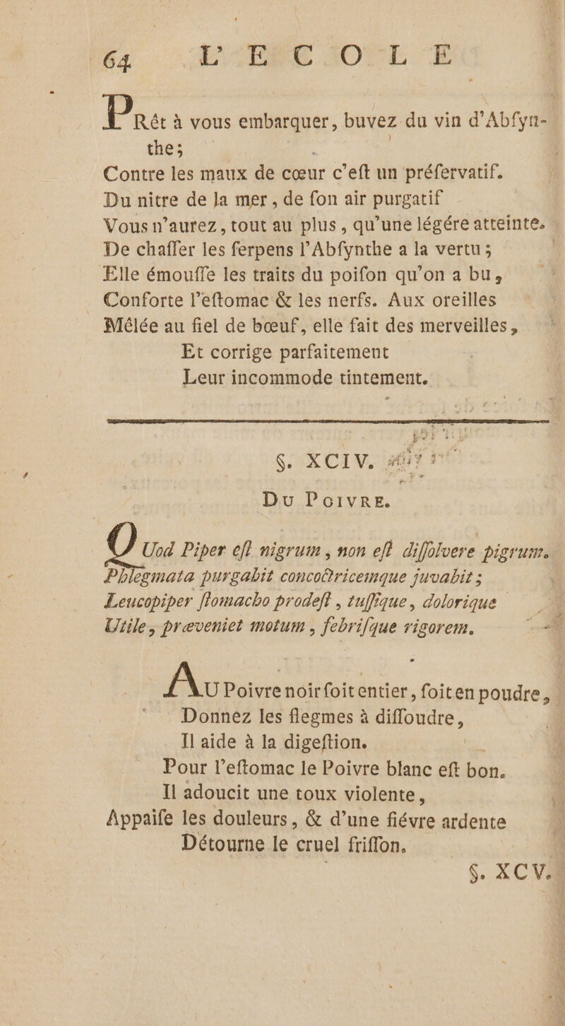 Peu à vous embarquer, buvez du vin d'Abfyn- the; Contre les maux de cœur c’eft un préfervatif. Du nitre de la mer, de fon air purgatif Vous n’aurez, tout au plus, qu’une légére atteinte. De chaffer les ferpens l’Abfynthe a la vertu; Elle émouffe les traits du poifon qu’on a bu, Conforte l’eftomac &amp; les nerfs. Aux oreilles Mélée au fiel de bœuf, elle fait des merveilles, Et corrige parfaitement Leur incommode tintement. $. XCIV. #7 Du Poivre. Qu Piper ef! nigrum ; non et diffolvere pigrum. Pb egmata purgabit conco®ricemque juvabit ; | Leucopiper flomacho prodeft , tuflique, dolorique Uiile, preveniet motum , febrilque rigorem. Av Poivre noirfoitentier, foiten poudre, Donnez les flegmes à difloudre, Il aide à la digeftion. Pour l’eftomac le Poivre blanc eft bon. Il adoucit une toux violente i Appaife les douleurs, &amp; d’une fiévre ardente Détourne le cruel friffon. | $. XC VER