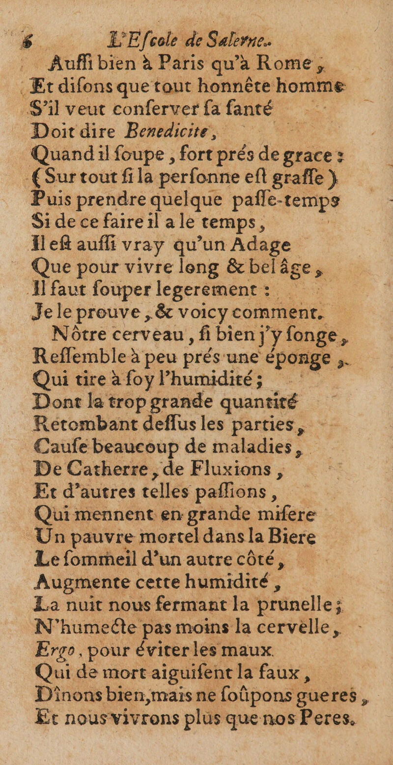 vs EEf vele ide Salirue.. Auffi bien à Paris qua Rome, . Et difons que tout honnête homme Sil veut conferver fa fanté | Doit dire Benedicite, | Quand il foupe , fort prés din grace: Surtout fila perfonne eft graffe ) Puis prendre quelque paffe e-tempy Si de ce faire il a le temps, Il ef auffi vray qu'un Adage Que pour vivre long &amp; belâ age ý I faut fouper legerement: — Je le prouve , &amp; voicy comment. Notre cerveau , fi bien] ‘y fonge. a Reflemblea peu prés. une éponge » Qui tireàfoyl'humidité; — Dont la trop grande quantité Retombant deflus les parties, Caufe beaucoup de maladies, De Catherre, de Fluxions , Et d’autres telles paffions , Qui mennent en grande mifere Un pauvre mortel dans la Biere Le fomrheil d’un autre côté, Augmente cette humidité , La nuit nous fermant la prunelle; ; N'humecte pas moins la cervelle, Ergo, pour éviter les maux. Qui de mort aiguifent la faux , Dinons bien,mais ne foüpons gueres , Er nousvivrons plus que nos Peres.