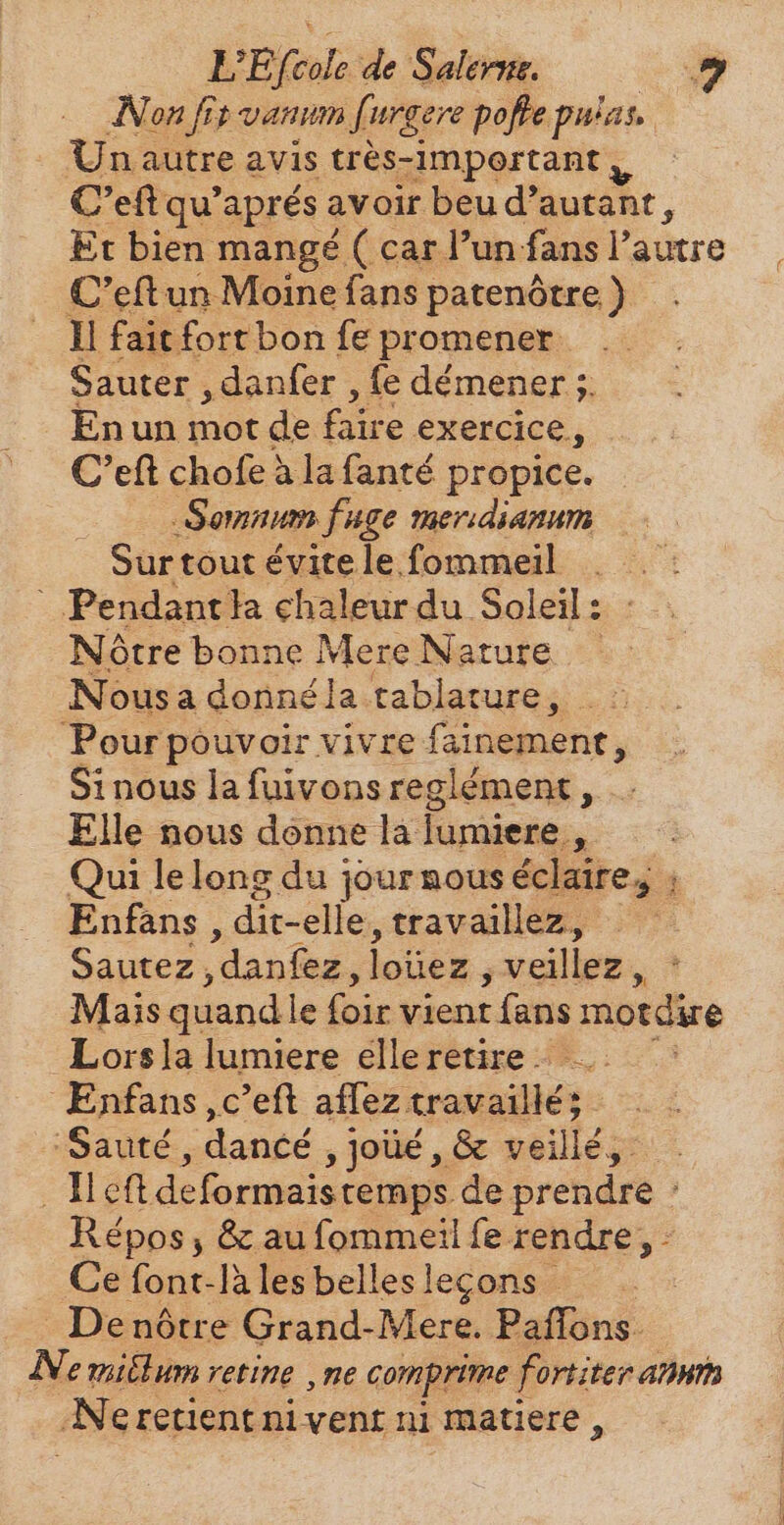 LEfeole de Salerne, 9 Non fis vanum [urgere pofle pulas.. Un autre avis trés-important | C'eft qu'aprés avoir beu d'autant, Et bien mangé ( car l’un. fans l'autre C'eftun Moine fans patenótre ) ll fait fort bon fe promener. Sauter , danfer , fe démener 5. Enun mat de faire exercice, C’eft chofe à la fanté propice. Somnum fuge meridianum Surtout évite le. fommeil . . ` Pendant ha chaleur du Soleil: : : Nôtre bonne Mere Nature — Nousa donné la tablature, Pour pouvoir vivre fainemenr, Si nous la fuivons reglément, Elle nous donne la lumiere ~ Qui lelong du journouséclaire, ; Enfans dit-elle , travaillez, Sautez ‚danfez, loüez , veillez, Mais quand le foir vient t (ans motdire Lors la lumiere elle retire. Enfans ,c'eft aflez travaillé; ‘Sauté, dance. , Joüé , &amp; veillé,- Net deformaistemps de pgs Répos , &amp; au fommeil fe rendre, - Cefont-làilesbelleslegons — De nôtre Grand-Mere. Paflons- Ne mitlum retine ‚ne comprime fortiter amm N eretientnivent ni matiere,