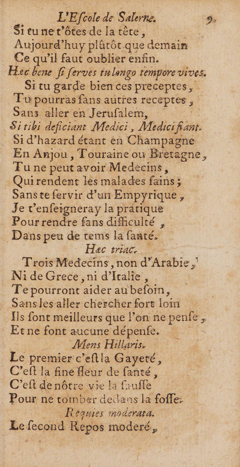 $i tu ne t'ótes de la tête a | Aujourd'huy plátót. que demain Ce qu'il faut oublier enfin. Hee bene fi ferves tu lengo tempore vives. Situ garde bien ces preceptes, Tu pourras fans autres receptes , + Sans aller en Jerufalem, ` | Si tibi deficiant Medici , Medici TON Si d'hazard étant en Champagne En Anjou , Touraine ou Bretagne, Tu ne peut avoir Medecins, Qui rendent lés malades adds 5, Sanste fervir d’un Empyrique 2 Je t'enfeigneray la pratique Pour rendre fans difficulté , Dans peu de tems la fanté. Hac siae = Trois Medecins , non d'Arabie ,' Ni de Grece ‚ni d'Italie , Te pourront aider au befoin, Sanslesaller chercher fort tov Ils font meilleurs que l’on ne penfe, Et ne font aucune dépenfe. | Mens Hillaris. Le premier c’eftla Gayeté, . C'efila fine leur de fanté, C'eft de nôtre vie la fauffe . Pour né tomber dedans la foffe: Reauies moderata. | Le fecond Repos moderé ,