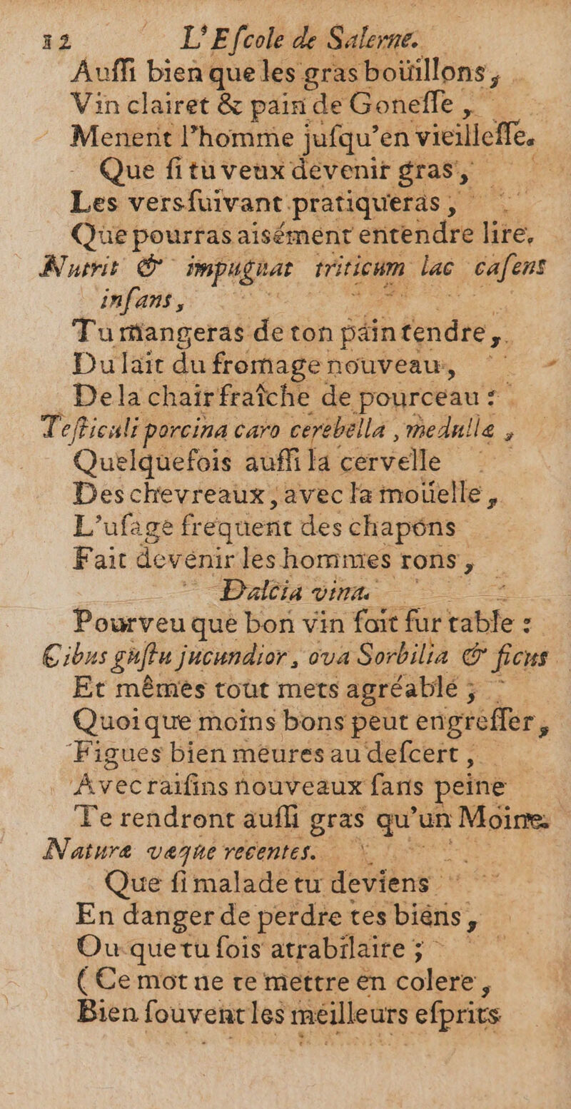 Auffi bien que les gras boüillons ea Vin clairet &amp; pain de Goneffe , ， Menent l’homme jufqu’en vieilleffe, Que fi tü veux devenit gras, — Les versfuivant pratiqueras , Que pourras aisément entendre lire, Nutrit © impughar triticum. lac cafens infans , Tu rangeras de ton pain rire” Du lait du fromage nouveaw, - Dela chair fraiche de pourceau: + Tefficali porcina caro cerebella , Be, ‘ Quelquefois auffila cervelle Des chevreaux, avec la moüelle , L’ufage fr equent des chapéns Fait dev énir les hommes rons, _ Dalcia vina ` Ss Pourveu que bon vin fait fur bite: : ibus guftu jucundior , ova Sorbilia © ficus. Et mémes tout mets agréablé 5 | Quoi que moins bons peut engrefler, Figues bien meures au defcert , ‘Avec raifins nouveaux faris peine Te rendront auf gras qu’ un Moire: Natura vegue recentes. — ind Que fi malade tu deviens. En danger de perdre tes bién; y Ou quetu fois atrabilaire ; k ( Ce mot ne te mettre en colere, Bien fouveRr les meilleurs efprits