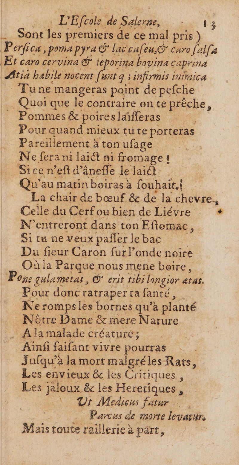 LE fcole “de aed TM | Sont les y premiers de ce mal pris ) ‚Perfica ‚pomapyra c &amp;lac cafon, caro falfa Et caro cervina &amp; teporina bovina caprina Atia habile nocent finta s ; infirmis inimica Tune mangeras point de pefche Quoi que le contraire on te préche, Pommes &amp; 1 poireslaifleras Pour en mieux tu te porteras Pareillement à ton ufage Nef fers ni laiét ni fromage! Sice n’eft d'áneffe le laid Qu'au matin boirasà fonhait.} La chair de bœuf &amp; de la chevre., Celle du Cerfoubien de Liévre + N'entreront dans ton Eftemac , Si tu ne veux paffer le bac Du fieur Caron furl’onde noire Où la Parque nous mene boire, _ Pope gulametas , e erit tibi longior atas. Pour donc ratrapertafanté, _ Nerompsles bornes qu'à planté Nôtre Dame &amp; mere Nature A la malade créature; Ainfi faifant vivre pourras Jufqu'à la mort malgréles Rats, Les envieux &amp; les Critiques , Les jaloux &amp; les Heretiques , Y U: Medicus fatur Parcus de marte levatar, Mais toute raillerie: à part,