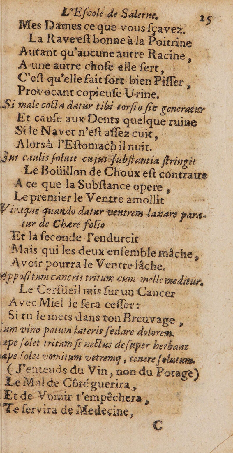 Nies Dames ceque vousfcavez. . La Raveeftbonneäla Poitrine : Autant qu'aucuneautre Ra cine, a Aune autre chofe elle fert, ` C'eft qu'elle fait fort bien Piffer Provecantcopieufe Urine, Şi male cota datur tibi tovfeo fie generatie “Et caufe aux Dents quelque ruine : Sile Naver men allezcum, Alorsa l'Eftomachilnuit. | Jus caulis folnir cujas fubfiantia firingit Le Boüillon de Choux eft contraire Ace que la Subftance opere , __ Lepremier le Ventre amollit | V'irique Ficando datur ventrem dakare pars. tur de Chare folie =! 27, Et la feconde l'endurcit Mais qui les deux enfemble mäche, Avoir pourrale Ventreläche, ——— y pofrtum cancris tritue cum nelle meditür, Le Cerfüeil mis furuu Cancer — | Avec Miel je fera cefler: se Situ le mets dans ton Breuvage es (um vino potum lateris fedave dolorem. © ape [olet triram er defmper berbast «pe fole: vormitum vetrema , venere | elntum. € Fentends du Vin, non du Potage) Le Malde Côréguerira, 7“ Erde Voir t'empéchera , Te (ervira de Medecine, - ie