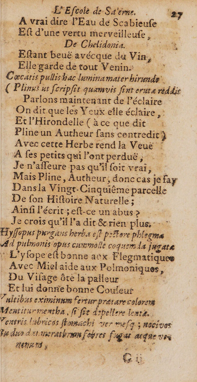A vrai dire l'Eau de Scabieufe Eft d'une vertu merveilleufe , | wre. e Cels. 6 oe Eflantbeuéavécque du Vin, — . Elle garde de tout Venin: ^ ^ Cæcatis pullishac lumina materhirunde.. € Plinzs ut feripfit quamvis firt eruta reddse ^. Parlons maintenant de Péclaire - On ditqueles Veux elle éclaire d Etl’Hirondelle (Ace que dit — ; Plineun Autheur fans centredit 3 Avec cette Herbe rend la Veué ' A fes petits qui Pont perduë ; -` Je n’affeure pas qu'il foit vrai, - : Mais Pline, Autheur, donc cas je fay Dansla Vingt Cinquième parcelle De fon Hiftloire Naturelle; - Ainfi l'écrit ;eft-ce unabus> Je crois qu’il l’a dit Seriem plus: Hyfopus purgans berba ef p- Fore phlerma Ad pulmonis opus cummolle coguemda jugata » L’yfopeeft bonne aux. Flegmatiquee . Avec Mielaide aux Polmoniques , Du Vilage été la palieur - 5.7 - Ec lui donne bonne Couleur Pultibas eximinnm fertur pretarecolarem Mentitueimentba fi fee debellare lente. Tetris 'ibyicas flomachi ver mela y nocivos Iu duo d t neratbrmm fabres [pu anne ves dua. s o oL T e t 5 7 4% = ey