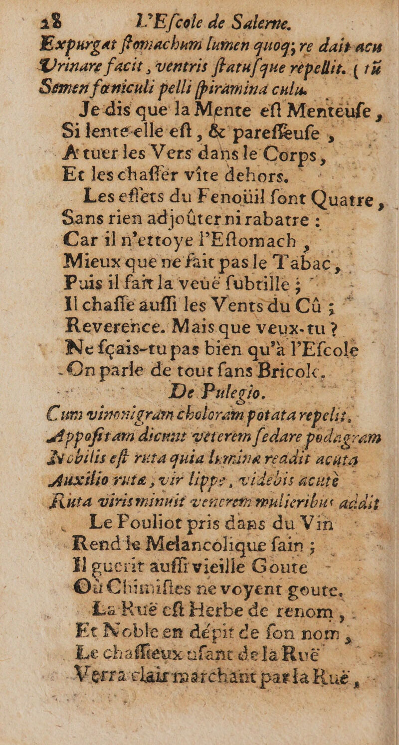 Expurgat fomachum lumen quoq; re daitacu Vrinare facit , ventris fHLatufque vepellit. ( ri Semen fanicnli pelli [piramina cnim Je‘dis que la Mente eft Mentéufe , Si lenteelle eft , &amp; pareffeufe , g -A tuer les Vers dansle Corps, ` Et leschafler vite dehors, ^ © -&gt; Les effets du Fenoüil font Quatre _ Sans rien adjoüternirabatre: —— ‘Car il vettoye PEftomach , _ Mieux que ne fait pas le Tabac, - Puis ilfart la veue fubrille; ^ - il chafle aufli les Vents du Ca ; ^ Reverence. Mais que veux-tu? Ne fgais-tu pas bien qu'à PEfcole © -On parle de tout fans Bricolc. _ arta DePulın. 77 Cum vinonigramcholoram potata repeliz, Appofitam dienut veterem [edare podagram Nobilis eft ruta quia lamina reddit acata Auxiliorute vir lippe videbis acute — ~ Ruta virisminiuit vencrem mulieribus adait 4, LePoulitprisdags du Vin : a RendieMelancéliquefain; | —- H guerit auflirvieille Goute - — Qu Chimifles ne voyent goute, LaRue cf Herbe de renom, .- Et Nobleen dépit de fon nom, Le chafieuxefancdelaRue = | Merraclairmatchatt parla Rué, -