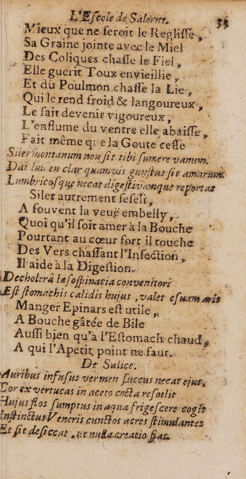 K E foole dé Sila TN 8 Mieux que ne. feroit le Reghffe.,. Sa Graine j Jeinte avec le Miel Des Coliques chafle le E Fue, cw “ Elle guerit Toux envieillie , Et du Poulmon chaffe la HA -Quilerend froid &amp; langoureux, Le fait devenir Vigoureux si it L'enflume du ventre elle abaiffe, * Fait même que la Goute cefe : Siler montanum non 2 fit tibi [reve vanm Dat lnn en clar uem Urs gulis fir amari Lumbricofa Que tiecat d digefhivam. ge ns tler autrement fefeli,. A A fouvent la veug embelly. | Quoi qu'il foit amer àla Roche ourtant au cœur fort il touche . Des Vers chaffancl Infection , | P. Hl aideàla Digeflion. . ia e Decholera taf ofpinacia convenitori - Ef} ffomachis calidis bujus ‚valet fu WR ait : Manger Epinars eftudle, ^. _ A Bouche gátée de Bile |. .. Auffi bien qu'a l'Eftemach: chauds 5 A quil Ape etit point ne. faut... ems De lige. ang ois. Auribus infufus vermen fuccus necar ejut Cor ex vertucas i in aceto colla vefotlit 0 Hujus flos fu umptus inaguafrige[cere cog tt inftintins Ve eneris cuntlos acres fVimnlantes Er fit deficcat ue nubacreatio fat. ` -