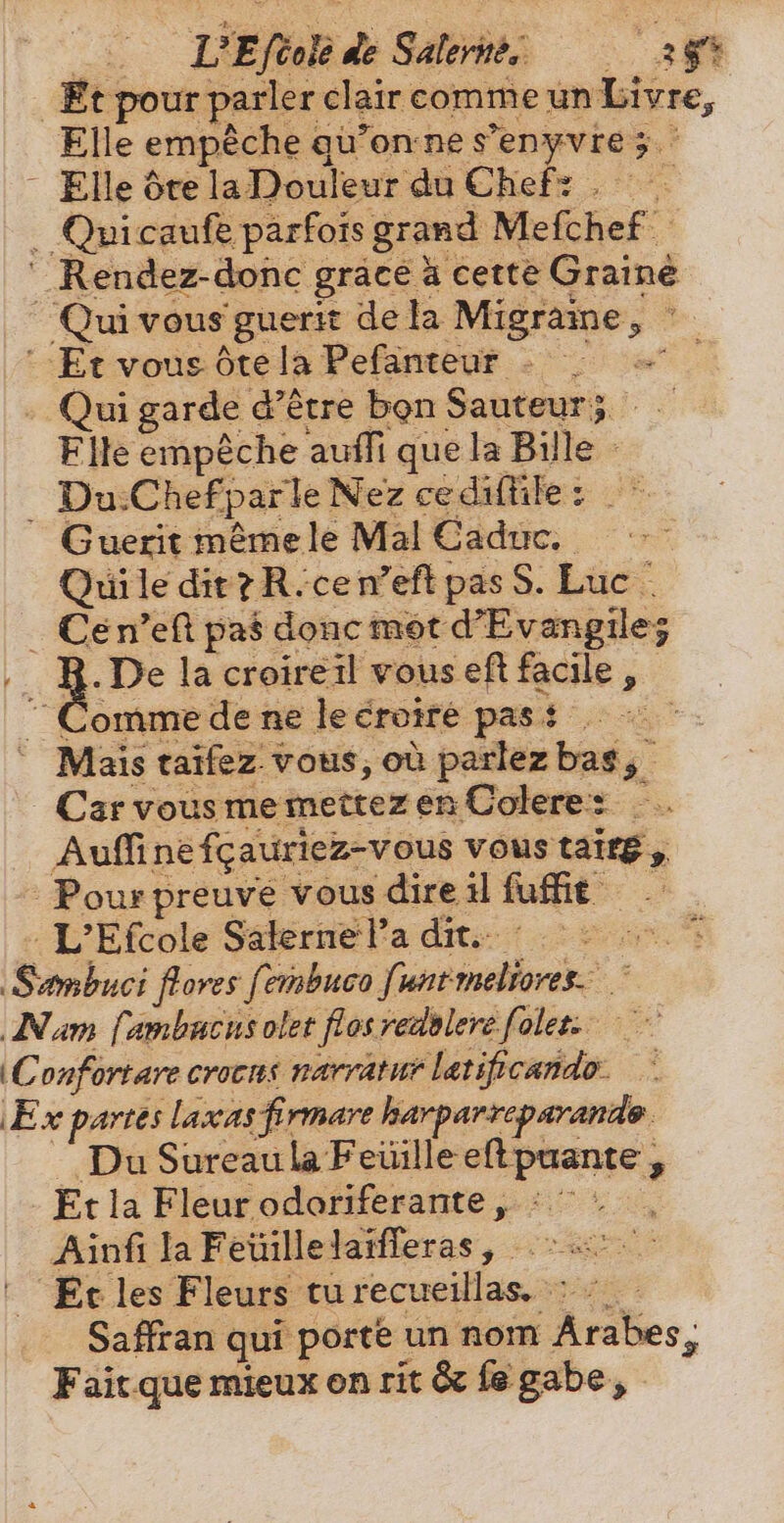 „u. DEl de Saints af _ Et pour parler clair comme un Livre, Elle empêche qu'on ne s'enyvre ;  Elle Ôte la Douleur du Chef: . —. . Quicaufe parfois grand Mefchef  Rendez-donc grace à cette Graine Qui vous guerit de la Migraine RE Et vous ôte la Pefanteur . , | . Qui garde d’être bon Sauteur; i Elle empêche auffi que la Bille - | Du:ChefparleNez cediftile: ^ Guerit méme le Mal Caduc. | Quile dir? R.cen'eft pas S. Luc ` . Cén’eft pas donc mot dEvangile; | 8. De lacroireil vous eft facile, ^Commedenelecroiré pass o-c Mais taifez vous, où parlez bas; CarvousmemettezenColere: —.. Auf ne fcauriez-vous vous tait , Pour preuve vous dire il fufft — : L'Efcole Säkerne Pa dite: 2 © Sambuci flores fembuco funtmeliores. ` Nam fambacusolet flos vedslere folee: (Confortare crocus narratur latificando- Ex partes laxas firmare harparreparande Du Sureau la Feuille eftpuante , Et la Fleur odoriferante, °° , Ainfi la Feuille laifferas, 2 Et les Fleurs turecueillas. : : — Saffran qui porte un nom Árabes, Fait que mieux on rit &amp; fe gabe,