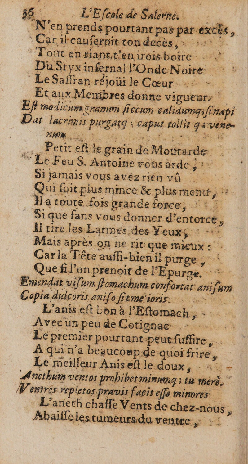 ‘N'en prends pourtant pas par-ext€s, ‚Car ibeanferpit rondecès &gt; &gt; &gt; “Tout en riantt’eniroisboire : | LeSañran réjoui le Cœur +: + — Et aux Membres donne vigueur: Tf modicum cran ficcum calidumasfinapi Das lacrimis purgarg capuz tollit g3wene BUM iL. ES ON RS M Ns E s Le Feu S. Antoine vons ardej to Si jamais vous avézrien Ve. oe | Qui foit plus mince &amp; plusmentt, :: Ha toute fois grande force, : : © Si que fans vous donner d’entorce, À tire les Larmes.des Yeuxg:: = Mais après on ne ritique mieux : - Carla Pete auffi-bienil purge, ` Que fil’on prenoit de FEpurge = - Emendat vijuma ff omachum confortat ani 257 € opia dulcoris auifo fftme ioris: AS L’anis eft bona l'Eftomach ; : - Avec un peu de Cotignac +: Le premier pourtane-peutfuffire, . A qui n'a beaucompde quoi frire, Le meilleur Aniseft le-doux, - 5 - Anethum ventos probi betmimmnna s tu meré. ^