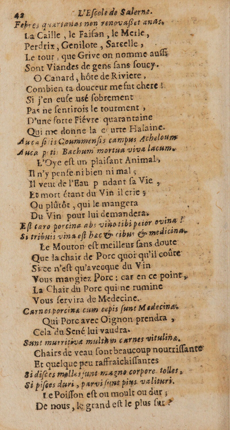 Febres quavianas non ronowa(eet ARAS ~~~ La Caille ‚le Faifan , le Merle, Perdrix; Genilote , Sareelle, — Le tour , que Grive on nomme auff; Sont Viandes de gens fans foucy. O Canard, hôte de Riviere, is Combien ta douceur mefatchere \ Si j'en eufe usé fobrement : Y. Pas ne fentirois le tourment &gt; D'une forte Fiévre quarantaine - Qui me donne la curte Balaine- Auca hiisGonmmenfis campus Achelours Auca piti: Bachum mortua viva lacume © - WOye eft un plaifant Animals Tl n’y pen fenibien nimals | Il veut de l'Eau p ndant fa Vie. _ Et mort étant du Vinilcries =. Qu plütör , qui le mangera Du Vin: pour lui demandera — À‘ Efi caro porcine abs vinotibipeior ouma T rs Ss tribuis vina efl bac cibus medicine _ Le Mouton eft meilleur fans doute. ~ Que lachair de Porc quor qu'il coûre Sice weft qu'avecque du Vin : LE Vous mangiez Porc : car en ce points = La Chair du Porc quiine rumine Vous fervira de Medecine. = &gt; o Carnesporcina cum cepis [unt Medectnas -` ui Porc avec Oignon:prendra » — ' Cela du Sené lui vaudra. Lu a Sant murriteua multhin carnes vitulina, Chairs de veau fontbeaucoup nourriffanté Et quelque peu raffraichiffantes: | Si difces melles (ust magne corpore- tolles, $i pifces duri , parvi junt pires. valiturs, Le Poiffon eft ou moult ou dur ; De nous , lc grand eft le plus faz? u^ E M