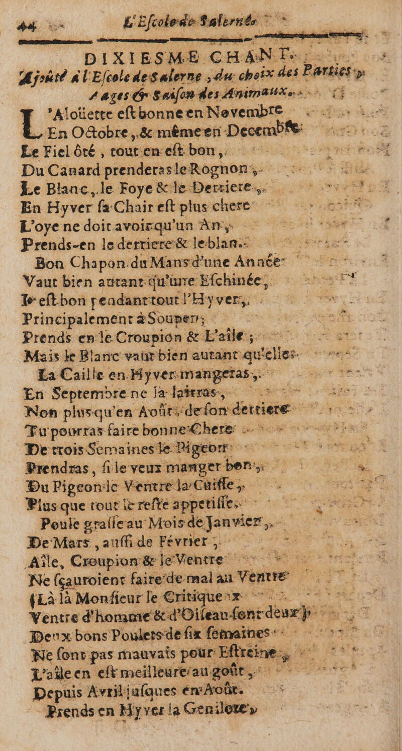 ‘pit es L'Efcolode Salernte * DIXIESME CHAN d par Ajrürd A L'Efcole des alerne ‚du: choix des Pantie &gt; 4 ases Or S nifon des Mnimatixes (i Alotette eftbonneen Nevembte i + En O&amp;obre ,.&amp; mêmeen- Deceme to Le Fiel ôté , touten eftbon, ^ EEE Du Canard prenderas le: Rognon Se + ai Le Blanc ‚le Foye &amp; le Derriere. md En Hyver fa Chair eft plus chere ars L'oyenedoitavoirqu'un Amp - Et em Prends-en le derriere&amp; leblan.- Bon Chapon. duMansd’une Année: ` Vaut bien antant qu'üre Efchinée,, : un! Te eftbon pendanrrout Hyver, - ey! Principalementa#Souper; ^.^ — à Tia Prends enle Croupion &amp; E'aile ;. a Mais le Blanc vaut bien autant qu: fele. nes: La Caille en Hyver: mangeras, Arien En Septembre ne Ja lateres, =~ kis Non plusqu'en Août: deion dertiere Fupourras faire bonneX€here: =&gt; «d De troisSemaineste Bigeom = 0 o t oona Prendras, file veux manger ben: prec “à Du Pigeonile Ventre la Cüifle, — oe ERS Plus que tout ic refte appetiffes ^ ^ x Poule gralleau Mois de pe m De Mars , auffi de Février 5, id. Aîle, Croupion: &amp; le entre: werk Ne (gauroient faire de mal au Venues ; {Là là Monfieur le Critiques ^ Ventre d'homme Aser i M denn Deux bons Poulersde fix fétnaines : s 5 ^ We font pas mauvais pour Eftreine;, ， ph rte: L'aîle en eft meilleure/au. goût,’ E dese Depuis Avril jufques enXott. - Prends en Hyver la Genilote'y