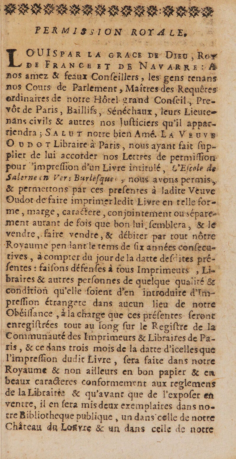 RER LL PERMISSION ROYALE, ` E * WES NET ^ x né Y OUISPAR LA GRACE De Dro; Rox DE FRANCE ET DE NAVARRE : A ‚nos amez &amp; feaux Confeillers , les gens tenans nos Cours de Parlement , Maîtres des Requêtes @rdinaires de notre Hôrel grand Confeil., Pre. ‚vör.de Paris, Baillifs ‚. Sénéchaux , leurs Lieutee | nans civils &amp; autres nos Jufticiers qu'il appar- tiendra ; SAL UT notre bien Amé La Vivy® O vp o T Libraire à Paris, nous ayant fait füp- plier de lui accorder nos Lettres de permiffion: pour impreffion d’un Livre intitulé, L'Ecole de Salernecn Vers Burlefgues y nous avons permis, &amp; permettons par ces prefenres à ladite Veuve | Oudor de faire imprimerledit Livreen telle for | me , marge, caractere , conjointement ousépare&gt;: ment autant de fois que bon lui;femblera, &amp; je vendre „faire vendre, &amp; débiter par tout nôtre ‘Royaume pendantle rems de fix années confecu- tives, acomprer du jour de la datte def ites pré- fentes : faifons défen(es à tous Imprimeurs , Le braires &amp; autres perfonnes de quelque qualité &amp; condition qu'elle foient d'en introduire d'tm- preffion étrangere dans aucun leu de notre Obéiflance , ala charge que ces préfentes- feront _enregiftrées tout au long fur le Regiftre de la Communauté des Imprimeurs &amp; Libraires de Pa- ris , &amp; ce dans trois mois de la datte d'icellesque Vimpreffion dudit Livre , fera faite dans notre Royaume &amp; non ailleurs en bon papier &amp; em beaux caracteres conformement aux reglemens delaLibraitfe &amp; qu'avant que de l'expofer en ventre, il en fera mis deux exemplaires dans no- tre Bibliotheque publique , un dans'celle de notre Château du Lo&amp;vre &amp; un dans celle de notre