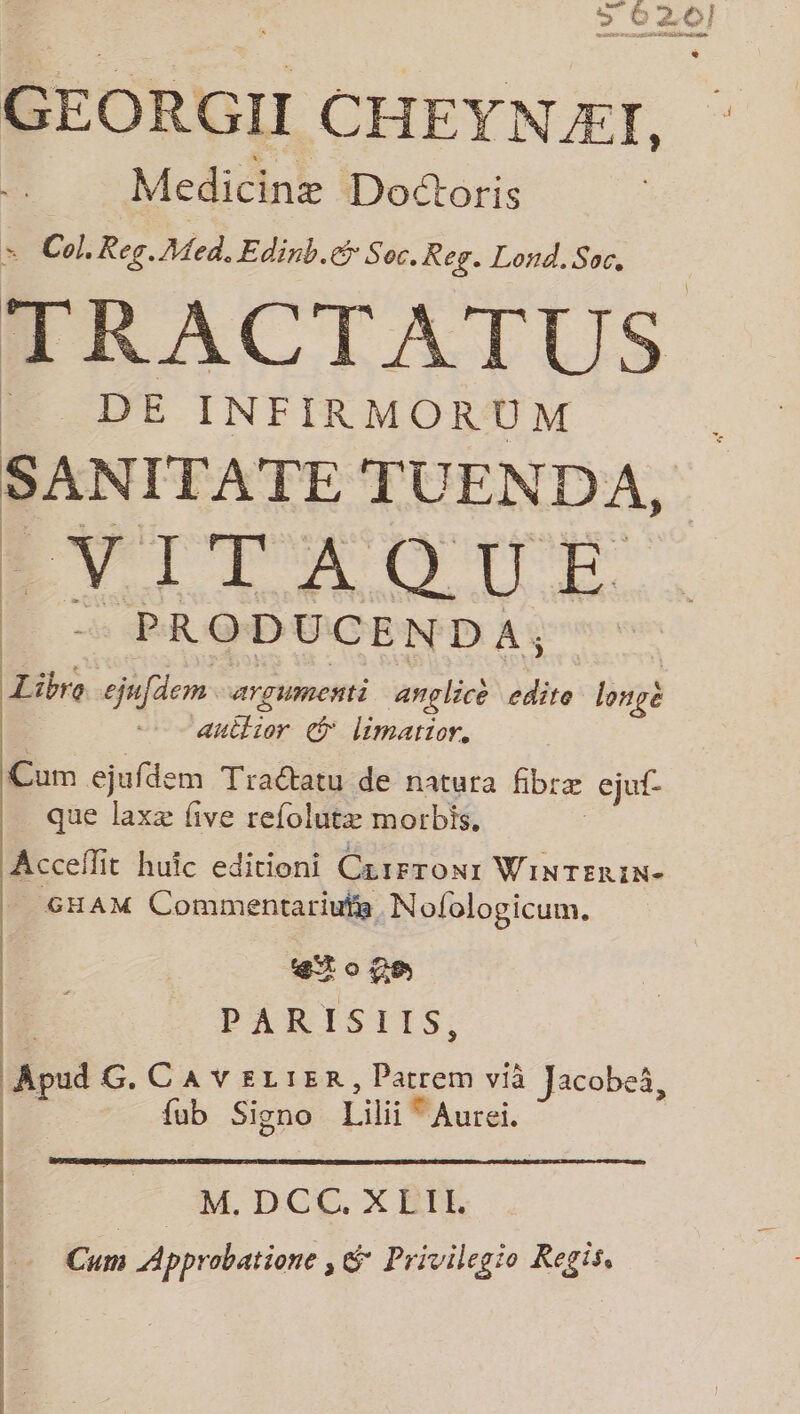 GEORGII CHEYNÆI, Medicine Doctoris F Col. Reg. Med. Edinb.@ Soc. Rey. Lond. Soc, DE INFIRMORUM SANITATE TUENDA, EVIOTAOUICE 4 à PRODUCENDA; R Libre ejufdem argumenti ançglicé 8 long nétiar limartor. Cum ejufde em Traétatu de natura fbræ ejuf- que laxæ five refolutæ morbis, Acceflit huic editioni Ceirronr WiNTERIN- GHAM Commentariute Nofologicum. etogs PARISIIS, Éd | Apud G. CAVELIER, Parrem vià Jacobeë, F. fub Signo Lili Muret, . M. DCC. XEIL Cum Approbation , 2 Privilegio Regis,