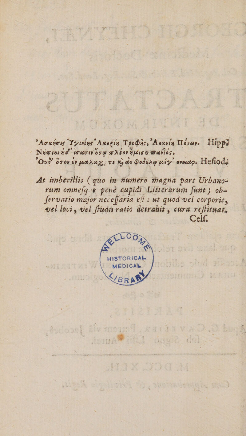 'ATXYTIE Tyreins ‘Anegin ThoŸhss A exvia Toy Hipp3 Nu sos &amp;d” érær sy ra AS OY AMG v æraÿles; OuŸ 8 oTop PLAT A T6 # do Podinw pré Ey ? eveap. Hefñod. At imbecillis (quo in numero magna pars Urbano- rum omnefqie pene cupidi Litterarum funt) ob- fervatio major neceffaria ef? : ut quod vel corporis, vel loci, vel ffudis ratio detrahit, cura rejlitaar, ces CE Co HISTORICAL MEDICAL ER