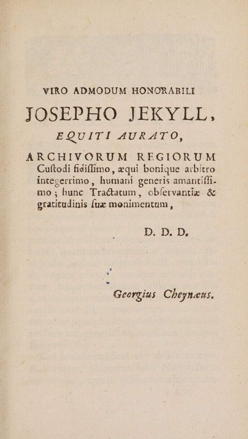VIRO ADMODUM HONORABILI JOSEPHO JEKY LL, EQUITI AURATO, ARCHIVORUM REGIORUM Cuftodi fiaiflimo, æqui bonique aïbitro intecerrimo, humani generis amantiffi- mo ; hunc Traétatum, obfetvantiæ &amp; gratitudinis uæ monimentum, D. D. D. _ Georgius Cheynæus.