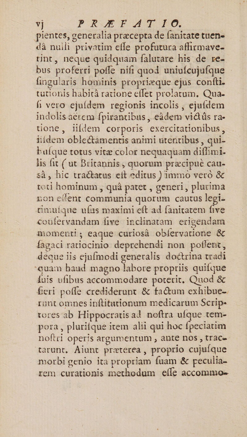 vj PRÆ FT AD F0 pientes, generalia præcepta de fanitate tuen- dà nuili privatim efle profutura affirmave- rint, néque quidquam falutare his de re- bus proferri pofle nifi quod uniufcujufque fingularis hominis propriæque ejus confti. tucionis habità ratione effet prolatum. Qua- Hi vero ejufdem regionis incolis , ejufdem indolis acrem fpirantibus , eâdem vidüs ra- tione, lifdem corporis exercitationibus, fiidem obletamentis animi utentibus, qui- bufque totus vitæ color nequaquam diffimi. lis fit (ut Bricannis, quorum præcipuè cau- sà, hic tractarus eit editus } immo vero &amp; toti hominum , quà patet , generi, plurima non etfent Communia quorum cautus legi- timuique ufus maximi eft ad faniratem five coufervandam dive inclinatam erigendam momenti; eaque curiosà oblervarione &amp; fagaci ratiocinio deprehendi non poflent, deque iis ejufmodi generalis doctrina tradi “quan haud magno labore propriis quifque duis ufibus accommodare poterit. Quod &amp; feri pofle crediderunt &amp; fa&amp;um exhibue_ runt omnes inftiturionum medicarum Scrip- rores ab Hippocratis ad noftra ufque tem- pora, plurifque item alii qui hoc fpeciatim noftri operis argumentum , ANLE NOS , [TAC tarunt, Aiunt præterea, proprio cujufque morbi genio ita propriam fuam &amp; peculia- rem curationis methodum efle accommo