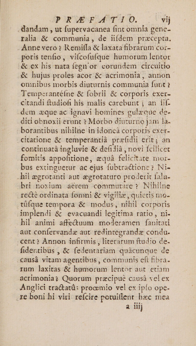 PRÆFATIO. vij .dandam , ut fupervacanea fint omnia gene ralia &amp; communia, de iifdem præcepta. . Anne vero ? Remifla &amp; laxata fibrarum cor- poris tenfo, vifcofufque humorum lentor &amp; ex his nata fegn or corundem circuitio &amp; hujus proles acor &amp; acrimonia, annon omnibus morbis diuturnis communia furnt 2 Tempsrantéfne &amp; fobrii &amp; corporis exer- C'tandi ftudiofi his malis carebunt ; an if. dem æque ac ignavi homines gulæque de- diti obnoxii erunt ? Morbo diuturno jam la. borantibus nihilne in idonea corporis exer- citatione &amp; temperantià præfidii erit; an continuatà ingluvie &amp; defidià , novi fcilicet fomitis Methei æquà felicitate mor- bus extinguerur ac ejus fubtractione ? Ni- hil ægrotanti aut ægrotaturo proderit alu. bri noyium aërem commutrare ? Nihilne recte ordinata fomini &amp; vigiliæ, quieris mo. tûfque tempora &amp; modus, nihil corporis implendi &amp; evacuandi legitima ratio, ni- hil animi affetuum moderamen fanitari aut confervandæ aut redinregrandæ condu- cent >? Angnon infirmis, licerarum ftudio de. fidertibus , &amp; fedentariam quâcunque de Causâ vitam agentibus, communis eft fbra. tum laxitas &amp; humorum lentor aut etiam acrimonia? Quorum præcipuè causà velex Anglici traétatû:s proœmio vel ex iplo ope. re boni hi viri refcire rotuiflenr hæc mea a ilij