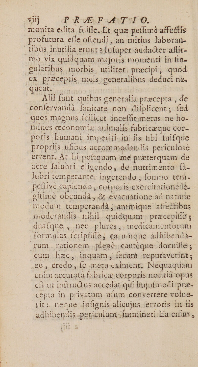 vi} P RAF LAIT O. monita edita fuifle, Et quæ peflimè aHectis profutura efle oftendi, an mitius laboran- _tibus inutilia erunt > Infuper audaéter afhr- Mo vix quidquam majoris moménti in fin- gularibus morbis utiliter, præcipi, quod .€X plæceptis meis generalhibus deduci nes QUÉptR: | Ali funt quibus generalia præcepta , de confervandà fanitate non difplicent, fed quos magous fcilicet inceflirmmetus ne ho- mines œconomiæ animals fabricæque cor- poris humani imperiti.in:iis hbi fuifque propris uhbas accommodandis periculosè errent. Ât hi poftquam me præterquam de atre falubri eligendo, de nutrimento fa- lubri temperanter ingerendo , fomno ten. peftive capiendo ,-corporis.exercirationele- oitimè obeundà, &amp;-evacuatione ad natüræ modum temperandà ;anmhique affectibus moderandis nihil quidquam præcepille ; duafque , nec plures ,- medicamentorum formulas {criphfle, earumque adhibenda- um, rationem, plenè-cautèque docuifle; cum hæc, inquam, fecum reputaverint ; ec, credo, fe metu-eximent, Nequaquam enim accurata fabiicæ corporis notitiàä opus eft ut inftructus accedar qui hujufmodi præ- cepta in privatum ulum convertere volue- it: neque infignis alicujus erroris in tis adhibendis -periculum-imminec. Ea enim,