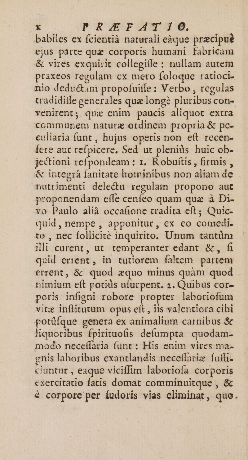 babiles ex fcientià naturali eâque præcipuè ejus parte quæ corporis humani fabricam &amp; vires exquirit collegifle : nullam autem praxeos regulam ex mero foloque ratioci. nio deductim propolfuifle : Verbo, regulas tradiditle generales quæ longè pluribus CON venirent; quæ enim paucis aliquot extra commune naturæ ordinem propria &amp; pe- euliaria funt , hujus operis non eft recen- fere aut refpi picere. Sed ut plenids huic ob. jeétioni refpondeam : 1. Robuitis, firmis , &amp; integrà fanitate hominibus non aliam de nutrimenti delectu regulam propono aut proponendam effe cenfeo quam quæ à Di- vo Paulo ali occafone tradita eft; Quic- quid, nempe , apponitur, ex eo comedie to , nec follicité inquirito. Unum tantüm te curent, ut temperanter edant &amp;, fi quid cent in tutiorem faltem partem errent, &amp; quod æquo minus quam quod nimium eft poids ufurpent. 2. Quibus cor poris infigni robore propter laboriofum vitæ it opus ef, îis valentiora cibi potûlque genera ex animalium carnibus &amp; iquoribus fpirituofñs defumpta quodam- modo neceflaria funt : His enim vires ma. gnis laboribus-exantlandis neceflariæ fufhi. ciuntur , eaque viciffim laboriofa corporis exercitatio fatis domat comminuitque , &amp; è corpore per fudoris vias eliminat, que.