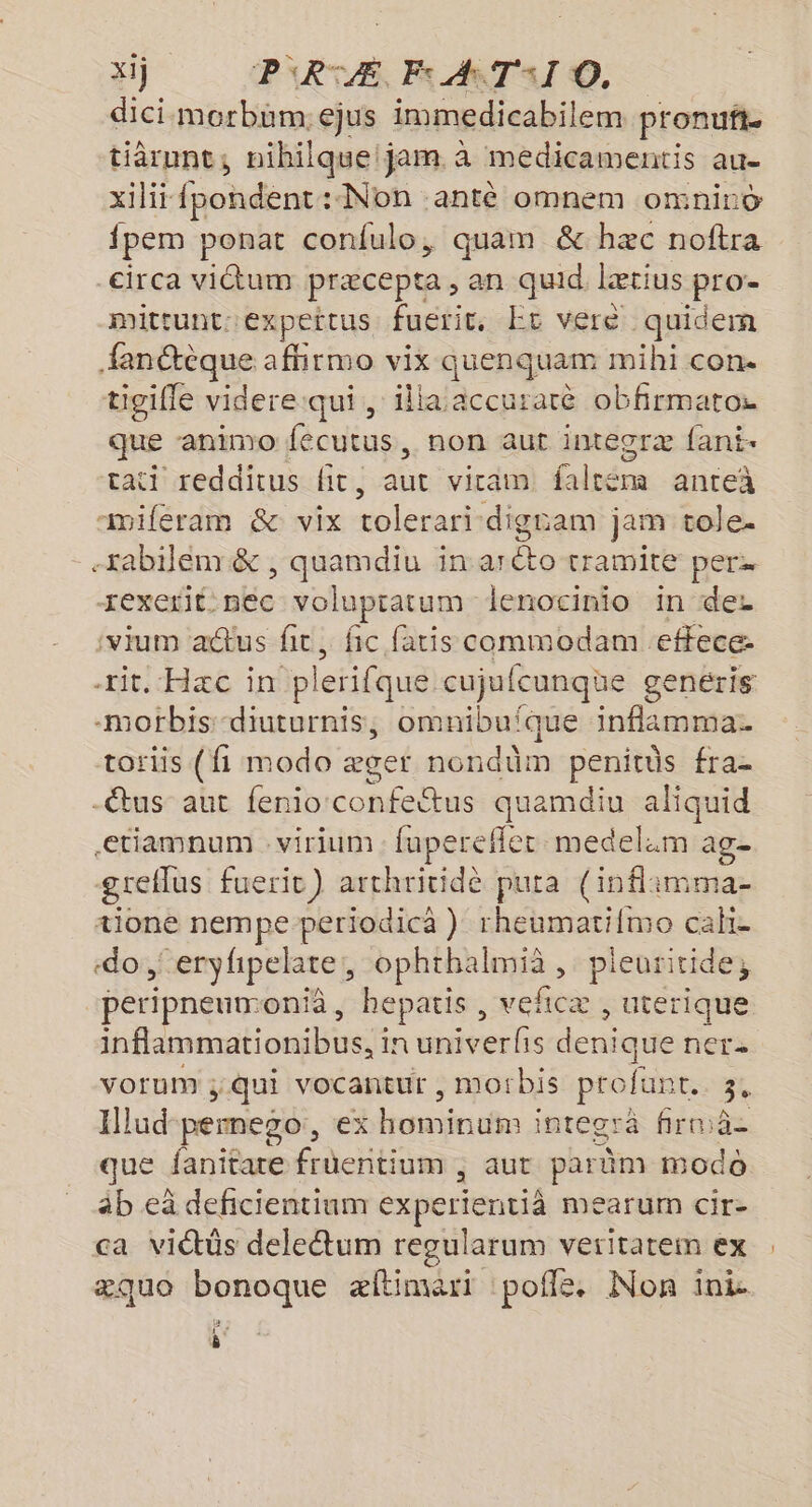 xij P'RTÆ. Es A TI ©. dici morbüm:ejus immedicabilem pronuft tiàrunt, nihilque jam à medicamentis au- xilit- fpohdence :-Non antè omnem omniro {pem ponat confulo, quam &amp; hæc noftra circa vidtum præcepta, an quid. lætius pro- mittunt: ‘expeitus fuerit. Er veré quidem fanétèque afhrmo vix quenquam mihi con. tigille videre qui, illa accuratè obfirmatos que -animo fecutus, non aut integræ fani- tati redditus Hit, aut vicam faltém anteà miferam &amp; vix tolerari digram jam tole. -tabilénr &amp; , quamdiu in aréto tramite per. -rexerit. nec volupratum lenocinio in der ‘vium aus ft, fic faris commodam effece- rit. Hæc in p lerifque cujufcunqüe genéris 10fbis -diuturnis, omnibuîque inflammas toriis (fi modo æger nondüm penitüs fra- -êtus aut fenio era quamdiu tt etiamnum : virium fuperefler medel:m a greflus fueric) arthritidèe pura (inflimma- tioné nempe periodica } rheumati{mo cake «do , eryhpelate, ophthalmià , pleuritide, | peripneun-onià , hepatis, veficæ , uterique inflammationibus, in univerfis denique ner. vorum qui vocantur , morbis profun + 3. Ilud pernego, ex niet integrä firniâ- que fanitare früentium ; aut parûm modo àb eà deficientinm experienti mMearum Cir- ca viétôs deletum regularum veritatem ex æquo bonoque æftimari poflé. Non ini 3 4 ô