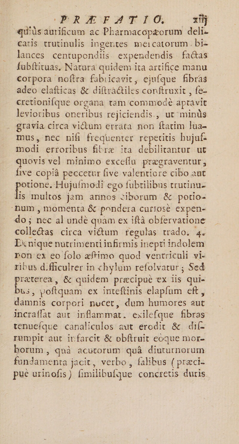 | ERÆFAT FO, x} -qu'üs aurificum ac Pharmacopæorum delis caris trutinulis ingentes meicatorum. bi- lances centupondiis expendendis faétas fubftituas, Natura quidem ita artifice manu corpora noîtra fabiicavit, ejufque fibras adeo elafticas &amp; diftractiles conftruxit , fe- cretionifque organa ram commodè apravit levioribus oneribus rejiciendis., ut minùs gravia circa viétum errata non ftatim Jua- mus, nec nifh frequenter repetitis bujuf. modi erroribus fibræ ïita debilitantur ut quovis vel minimo exceflu prægraventur, five copià peccetur five valenticre cibo ant potione. Hujufmodi ego fubtilibus trutinu. lis mulros jam annos ciborum &amp; porio- ‘hum, momenta &amp; pnndera curiosè expen- do; nec al undè quam ex iftà obfervatione colleétas circa viétum fegulas trado. 4. Li nique nutrimenti infirmis inepti indolem ron ex eo folo æffimo quod ventricuh vi- ribus dfhiculrer in chylum refolvatur ; Sed praterea, &amp; quidem præcipue ex iis qui- bus, poftquam ex inteftinis elapfum ef, damnis corpori nucet, dum humores aut incraffat aut inflammat. exilefque fibras tenuefque canaliculos aut erodit &amp; dif. rumpit aut irfarcit &amp; obftruit eoque mor borum, quà acutorum quâ diuturnorum fundamenta jacit, verbo, falibus (præci- pue urinofis) fimilibufque concretis duris