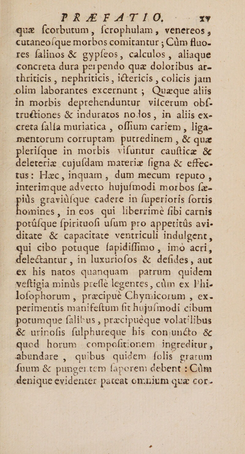 VRÆEFATÉO - - :«4 quæ fcorbutum, fcrophulam, venereos, cutaneofque morbos comitantur ; Cùm fluo. res falinos &amp; gypleos, calculos, aliaque concreta dura perpendo quæ dolotibus ar- thriticis, nephriticis, iétericis , colicis jam olim laborantes excernunt ; Quæque aliis in morbis deprehenduntur vifcerum obf. truétiones &amp; induratos nodos, in aliis ex- creta falla muriatica , oflium cariem , liga- mentorum corruptam putredinem , &amp; quæ _plerifque in morbis vifuntur caufticæ &amp; deleteriæ cujufdam mareriæ figna &amp; effec- tus: Hæc, inquam, dum mecum reputo, interimque adverto hujufmodi morbos fæ. piüs graviüfque cadere in fuperioris fortis homines, in eos qui liberrimé fibi carnis potüfque fpirituofi ufum pro appetitüs avi- ditate &amp; capacitate ventriculi indulgent, qui cibo potuque fapidiffimo , imo acri, deletantur , in luxuriofos &amp; defides, aut ex his natos quanquam parrum quidem veftigia minds preffe legentes, cüm ex hi. lofophorum , præcipuè Chymicorum , ex. perimentis manifeftum fit hujufmodi cibum potumque falitus , præcipuèque volatilibus &amp; urinofs fulphureque his con:unéto &amp; quod horum compofitionem ingreditur, abundare | quibus quidem folis grarum fuum &amp; punger tem faporem debent :Cûm denique evidenter pateat onnium quæ cor-
