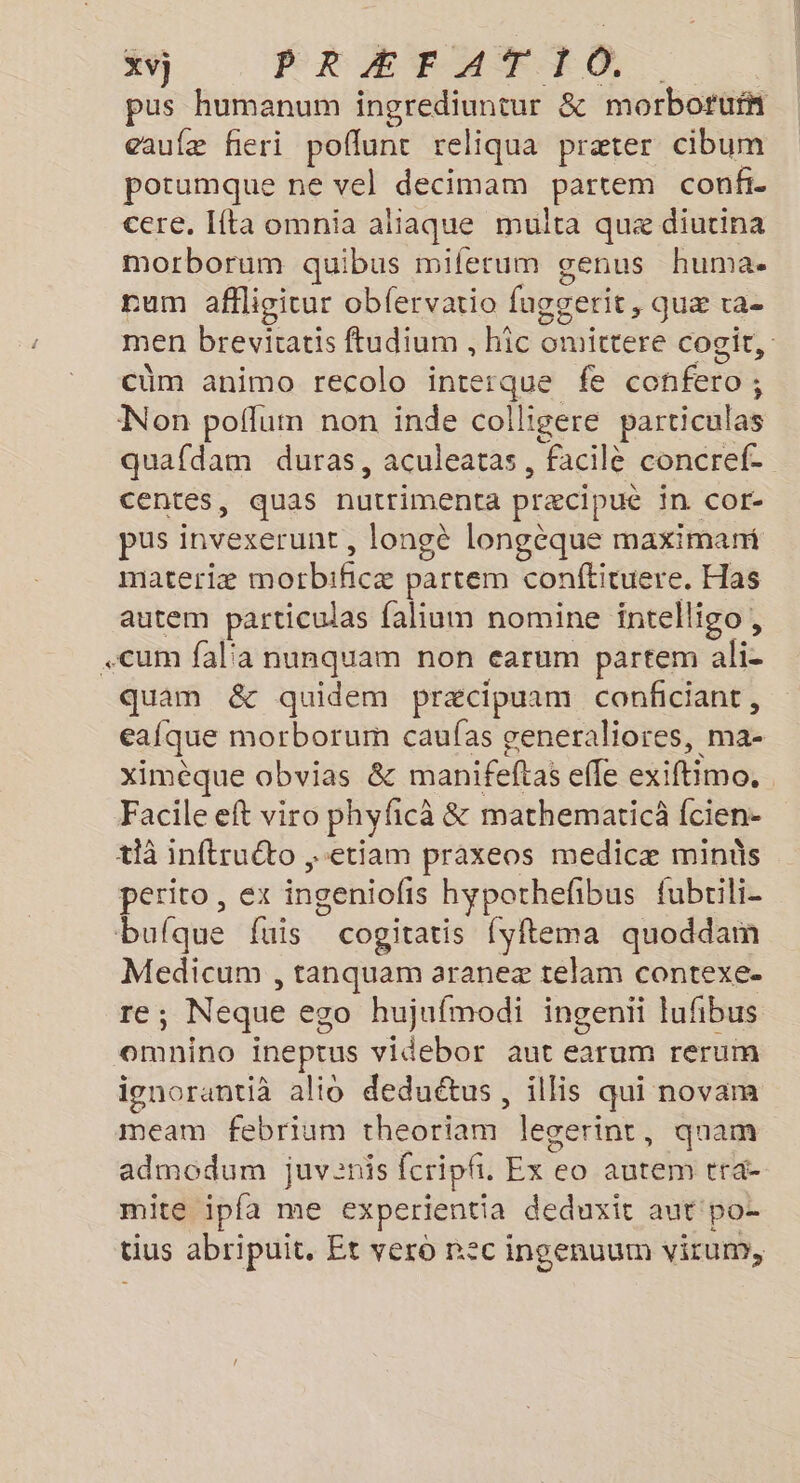 pus humanum ingrediuntur &amp; morborurñ eaufæ fieri poflunc reliqua præter cibum potumque ne vel decimam partem confi- cere, Ita omnia aliaque multa quæ diutina morborum quibus miferum genus huma. num affligicur obfervatio fuggerit, quæ ra- men brevicatis ftudium , hic omittere cogir, cüm animo recolo interque fe confero; Non poflum non inde colligere particulas quafdam duras, aculeatas, facilè concref- centes, quas nutrimenta præcipué in cor- pus invexerunt , longè longèque maximami materiæ motbificæ partem conftituere. Has autem particulas falium nomine intelligo, «cum fal'a nunquam non earum partem ali- quam &amp; quidem præcipuam conficiant, eafque morborum caufas seneraliores, ma- ximèque obvias &amp; manifeftas efle exiftimo. Facile eft viro phyficà &amp; mathematicà fcien:- th inftruéto ,-etiam praxeos medicæ minüs perito , ex ingeniofis hyporhefbus fubrili- bufque fuis cogitatis fyftema quoddam Medicum , tanquam araneæ telam contexe. re; Neque eco hujufmodi ingenii lufibus oemnino ineptus videbor aut earum rerum ignorantià alio deduétus , illis qui novam meam febrium theoriam leserinr, quam admodum juvenis fcripfi. Ex eo autem tra- mite ipfa me experientia deduxit aut'po- tius abripuit, Et vero rec ingenuum virum,