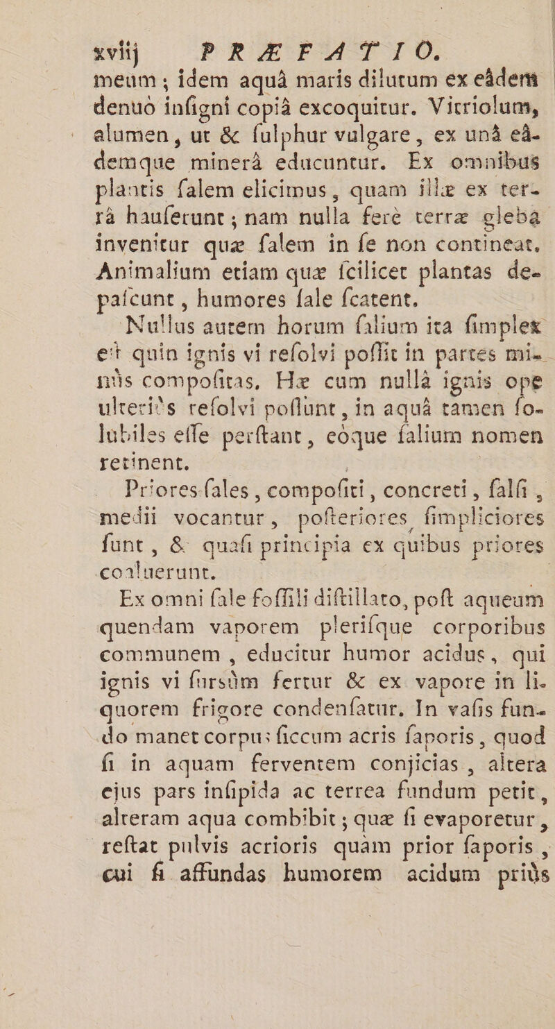 meum ; idem aquä maris dilutum ex eâdem denuo infigni copià excoquitur. Vicriolum, alumen, ut &amp; fulphur vulgare, ex unä eà. demque minerà educuntur. Ex omaibus plantis falem elicimus, quam illæ ex ter rà hauferunc ; nam nulla ferè terræ gleba invenitur quæ falem in fe non continear, Animalium etiam quæ fcilicer plantas de. pafcunt , humores fale fcatent, Nullus aurem horum filium ita fimplex et quin fgnis vi relolvi poffit in partes mi. as compofñtas, Hæ cum nullà Cd ulrerits refolvi poflunt, in aquä tamen fo. lubiles efle perftant, eoque falium nomen retinent. Priores-fales, compofñti, concreti, falf, medii vocantur, pofteriores fimpliciores funt, &amp; quafñ principia ex quibus priores conluerunt. Fa Ex omni fale foffili diftillaro, poft aqueum quendam vaporem plerifque corporibus communem , educicur humor acidus, qui ignis vi fursüm fertur &amp; ex vapore in li. quorem frigore condenfatur, In vafs fun. do manet corpu: ficcum acris faporis, quod fi in aquam ferventem conjicias , aitera ejus pars infipida ac terrea fundum petit, alreram aqua combibit ; quæ fi evaporetur, reftat pulvis acrioris quam prior faporis , cui fi affündas humorem acidum prids