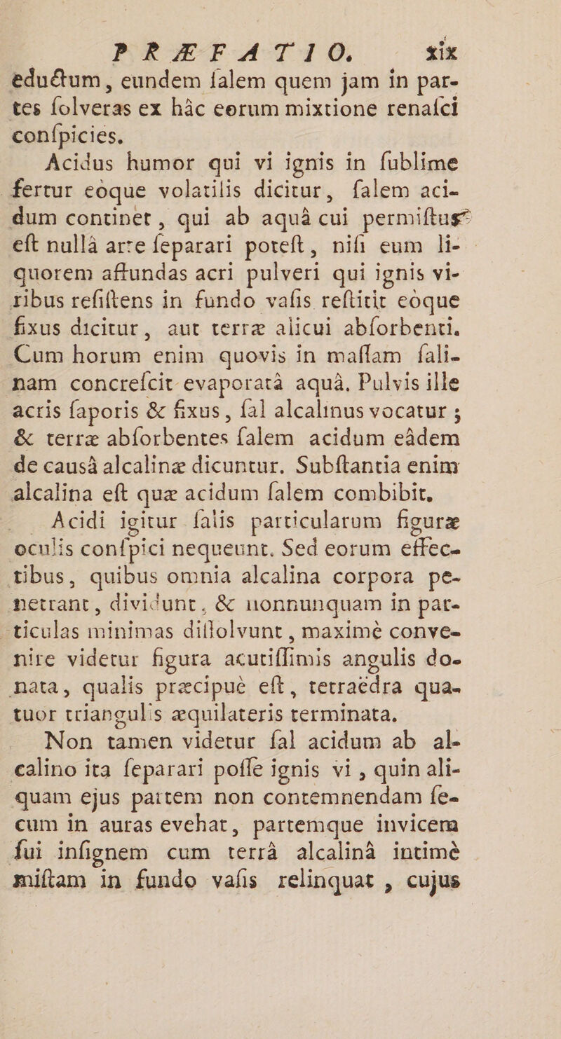 eduëtum, eundem falem quem jam in par- tes folveras ex hâc eerum mixtione renafci confpicies. Acidus humor qui vi ignis in fublime fertur eoque volatilis dicitur, falem aci- dum continet, qui ab aquâ cui permiftug eft nullä arte feparari poreft, nifi eum lie quorem affundas acri pulveri qui ignis vi- rbus refiftens in fundo valis reftitir eoque fixus dicitur, aut terræ alicui abforbenti. Cum horum enim quovis in maflam fali- nam concrefcit evaporarà aquà. Pulvis ille acris faporis &amp; fixus, fal alcalinus vocatur ; &amp; terræ abforbentes falem acidum eâdem de causà alcalinæ dicuntur. Subftantia enim alcalina eft quæ acidum falem combibit, _ Acidi igitur fais particularum figuræ oculis confpici nequeunt. Sed eorum effec- tibus, quibus omnia alcalina corpora pe- netrant, dividunt, &amp; uonnunquam in pat- ticulas minimas diflolvunt , maximè conve- nire videtur figura acutiflimis angulis do- nata, qualis præcipuè eft, terracdra qua. tuor trianguls æquilateris terminata. Non tamen videtur fal acidum ab al calino ita feparari poffe ignis vi, quin ali- ‘quam ejus paitem non contemnendam fe. cum in auras evehat, partemque invicera fui infignem cum terrà alcalinà intimè miftam in fundo vals relinquat , cujus