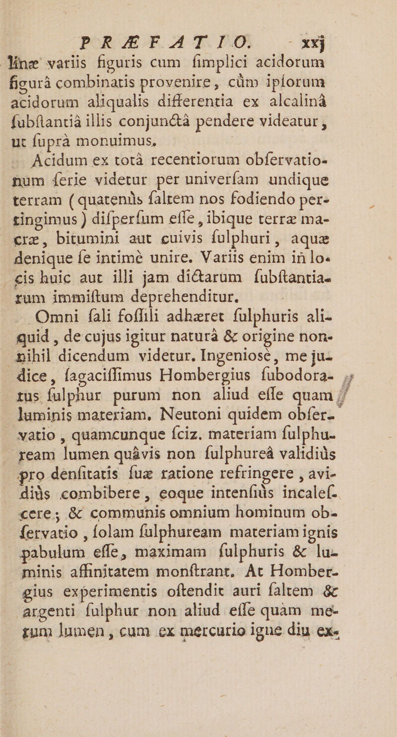 næ variis figuris cum fimplici acidorum figurä combinatis provenire, cüm ipiorum acidorum aliqualis differentia ex alcalinâ fubflancià illis conjunétà pendere videatur, ut fuprà monuimus, Acidum ex totà recentiorum obfervatio- num {erie videtur per univerfam undique terram { quatends falrem nos fodiendo per- tingimus ) difperfum elle, ibique terræ ma- cræ, bitumini aut cuivis fulphuri, aquæ denique fe intimè unire. Varits enim in lo- is huic aut illi jam ditarum fubftantia. sum immiftum deprehenditur. : Omni fali foflili adhæret fulphuris ali. quid , de cujus igitur naturà &amp; origine non- _æihil dicendum videtur. Ingeniosé, me ju: dice, fagaciflimus Hombergius fubodora- vatio , quamcunque fciz. materiam fulphu. ream lumen quävis non fulphureâ validiüs pro denfitatis fuæ ratione refringere , avi- dis combibere , eoque intenfüs incalef. cere; &amp; communis omnium hominum ob- fervatio , folam fulphuream materiam ignis _pabulum effle, maximam fulphuris &amp; lu. minis affinitatem monftrant, At Homber. gius experimentis oftendie auri falrem &amp; ‘argenti fulphur non aliud efle quam me- gum Jumen, cum ex mércurio igne diu ex.