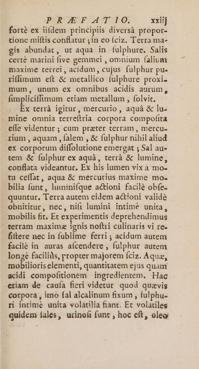 fortè ex idem principiis diversà propor- tione miftis conflatur ;in eo {ciz. Terra ma- is abundat, ut aqua in fulphure. Salis certè marini five gemmei , omnium falium _ maxime terrei, acidum, cujus fulphur pu. riffimum eft &amp; metallico fulphure proxi. mum, unum ex omnibus acidis aurum, _ fimpliciffimum etiam metallum , {olvit. Ex terrâ igitur, mercurio, aquà &amp; lu- mine omnia terreftria corpora compolita efle videntur ; cum præter terram, mercu- tium , aquam , falem , &amp; fulphur nihil aliud ex corporum diffolutione emergat ; Sal au- tem &amp; fulphur ex aquâ, terrà &amp; lumine, conflata videantur, Ex his lumen vix à mo. tu ceflat, aqua &amp; mercurius maxime mo. bilia funt, luminifque aétioni facilè obfe. quuntur, Terra autem eidem aétioni validè obnititur, nec, nifi lumini intime unira, mobilis fr. Et experimentis deprehendimus terram maximæ ignis noftri culinaris vi re. fiitere nec in fublime ferri ; acidum autem facilè in auras afcendere , fulphur autem lonzè facilids, propter majorem {ciz, Aquæ, mobilioris elementi, quantitatem ejus quam acidi compofitionem ingredientem. Hacç etiam de caufa fieri videtur quod quævis corpora , imo fal alcalinum fixum , fulphu- ri intimé unita volatilia flanc. Et volatiles quidem lales, urinof funt ; hoc eft, oleo