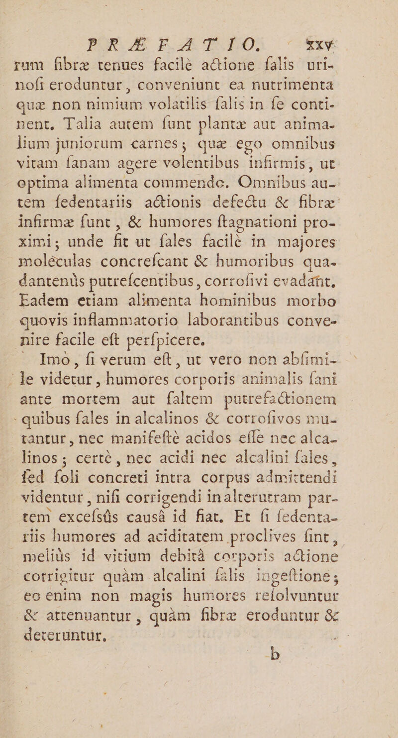 PR EAN NON TT rum fibræ tenues facilè aétione falis uri- nofi eroduntur, conveniunt ea nutrimenta quæ non nimium volatilis falis in fe conti- nent, Talia autem funt plantæ aut anima. Bum juniorum carnes; quæ ego omnibus vitam fanam agere volentibus infirmis, ut eptima alimenta commende. Omnibus au- tem fedentariis actionis defetu &amp; fibræ infirmæ funt, &amp; humores ftagnationi pro- ximi, unde fit ut fales facilè in majores moléculas concrefcant &amp; humoribus qua. dantends putrefcentibus, corrofivi evadañt, Eadem etiam alimenta hominibus morbo quovis inflammatorio laborantibus conve- nire facile eft perfpicere. _ Imo, fi verum eft, ut vero non abfimi- : le videtur , humores corporis animalis fani ante mortem aut faltem putrefactione: - quibus fales in alcalinos &amp; corrofivos mu- tantur, nec manifefté acidos efle nec alca_ linos ; certe, nec acidi nec alcalini fales, ed foli concreti intra corpus admittendi videntur , nifi corrigendi inalterurram par- tem excefsûs causà id fiat. Et fi fedenta- tiis humores ad aciditatem proclives fint, _melius id vitium debità carporis a@ione corrigitur quàm alcalini lis ingeftione; es enim non magis humores refolvuntur &amp; attenuantur , quäm fibræ eroduntur &amp; deteruntur, b