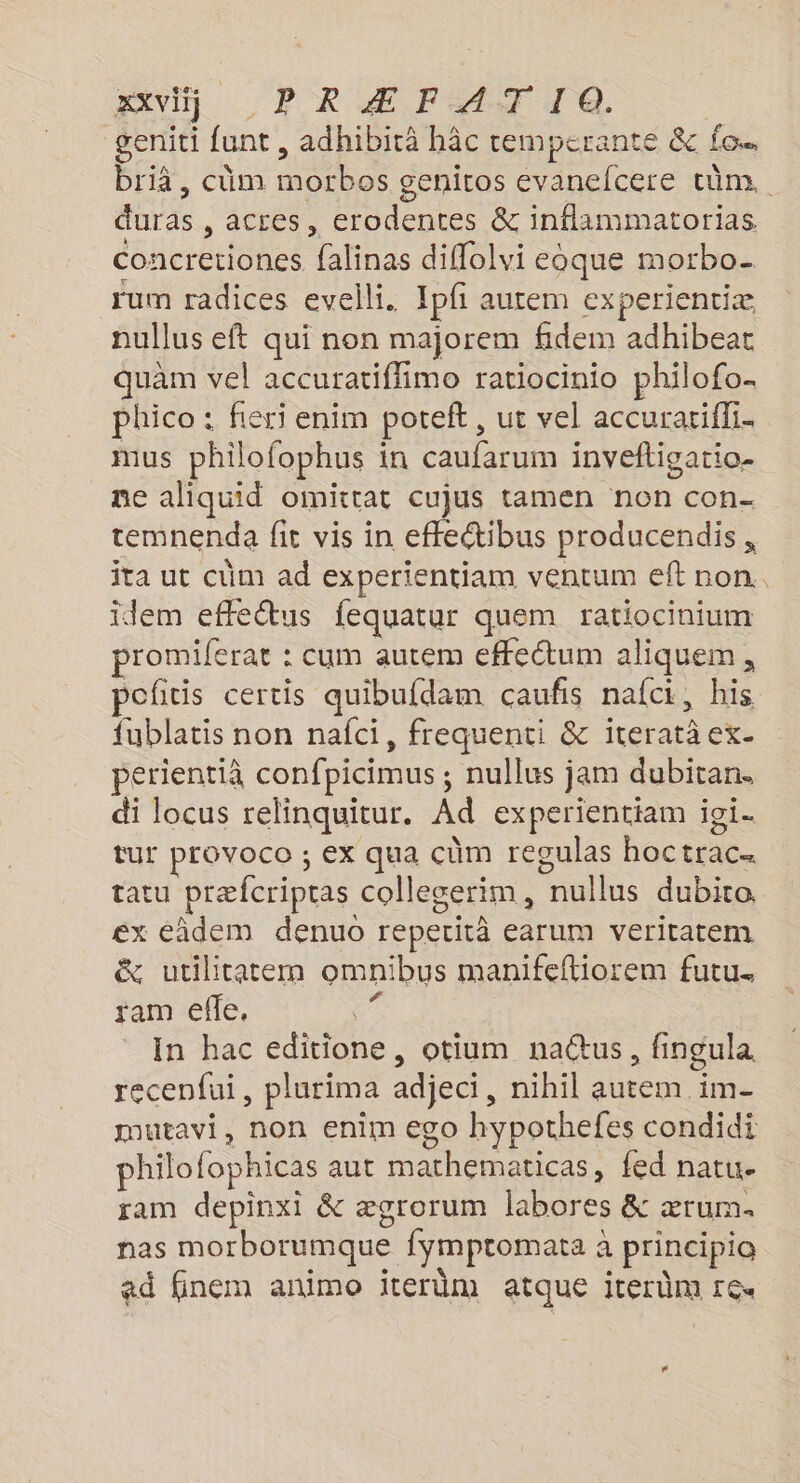 AVI}, PR Æ FAT TQ. geniti funt, adhibirä hâc temperante &amp; fo. briä, cüm morbos geniros evanefcere tüm. duras , acces, erodentes &amp; inflammatorias concretiones falinas diffolvi eoque morbo- rum radices evelli. Ipf autem experientiæ nullus eft qui non majorem fidem adhibeat quam vel accuratiffimo ratiocinio philofo. phico : fieri enim potelt , ut vel accuratiffi. mus philofophus in caufarum inveftigatio- ne aliquid oimittat cujus tamen non con- temnenda fit vis in effectibus producendis , ita ut cüm ad experientiam ventum eft non. idem effeétus fequatur quem ratiocinium promiferar : cum autem effeétum aliquem , poficis certis quibufdam caufis nafci, his {ublatis non nafci, frequenti &amp; iteratà ex- perientià confpicimus ; nullus jam dubitan. di locus relinquitur. Ad experientiam ioi. tur provoco ; ex qua cùm regulas hoctrac… tatu præfcriptas collegerim, nullus dubito ex éâdem denuo reperitâ earum veritatem &amp; utilitatem omnibus manifeftiorem futu. ram efle, s In hac editione, otium nactus, fingula recenfui, plurima adjeci, nihil autem im- mutavi, non enim ego hypothefes condidi philofophicas aut mathematicas, fed natu. ram depinxi &amp; ægrorum labores &amp; ærum. nas morborumque fymptomata à principio ad finem animo iterüm atque iterûm rex