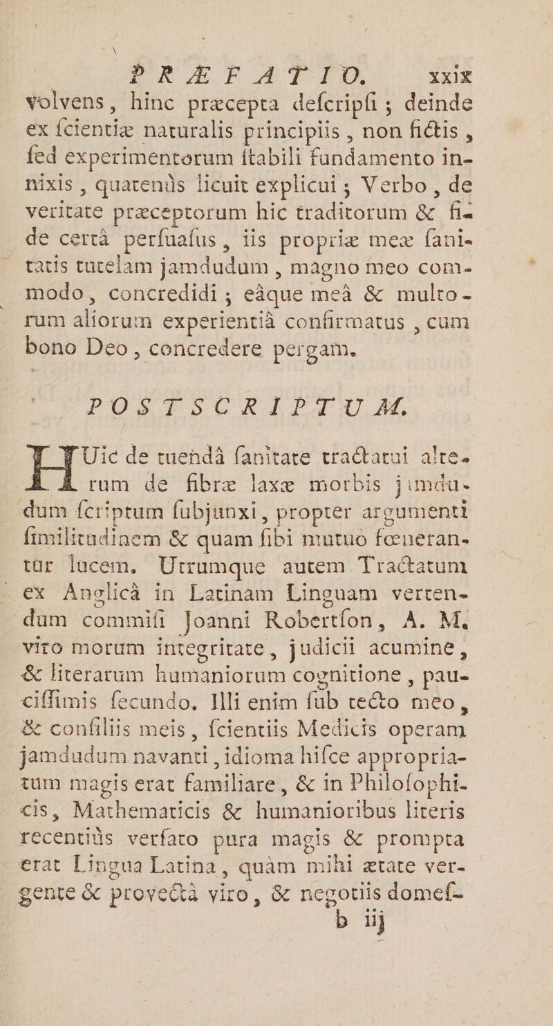 \ PRÆ FE ATTO. XxIX volvens, hinc præcepta defcripfi ; deinde ex {cientiæ naturalis principiis, non fidis, fed experimentorum ftabili fandamento in- mixis , quatenûs licuit explicui ; Verbo, de veritate præceptorum hic traditorum &amp; fi« de certà perfuafus, iis propriiæ meæ fani- tacis tucelam jamdudum , magno meo com- modo, concredidi ; eâque me &amp; multo- rum aliorum experientià confirmatus , cum bono Deo, concredere pergam. POS TSCRI PAT U AS, Uic de tueñdà fanitare tradarui alre. rum de fibræ laxæ morbis jimau. dum fcriptum fubjunxi, propter argumenti fimilitudinem &amp; quam fibi mutuo fœueran. tür lucem, Utrumque autem Traétatum ex Anolicà in Latinam Linguam verten- dum commifi Joanni Robertfon, À. M. viro morum integritate, judicii acumine, &amp; literarum humaniorum cognitione , pau ciffimis fecundo. Illi enim fub cecto meo, &amp; confiliis meis, fcientiis Medicis operam jamdudum navanti , idioma hifce appropria- tum magis erat familiare, &amp; in Philofophi- <is, Mathematicis &amp; huimanioribus literis recentids verfato pura magis &amp; prompta erat Lingua Latina, quam mihi ætate ver- gente &amp;c provettà viro, &amp; negouis domef-