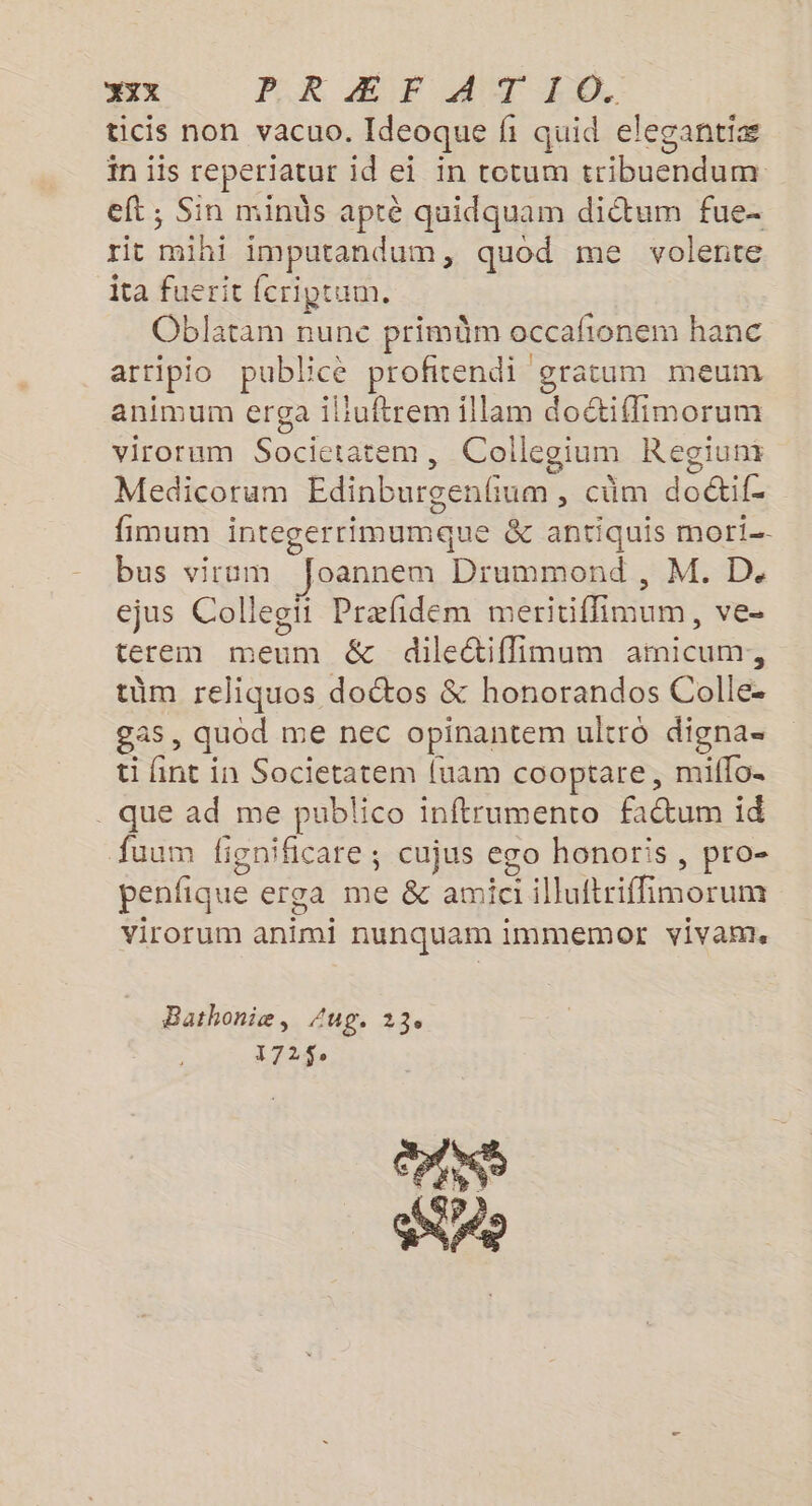 ticis non vacuo. Ideoque fi quid elecantiæ in iis reperiatur id ei in totum tribuendum eft; Sin minûs aprè quidquam did&amp;tum fue- rit mihi imputandum, quod me volente ita fuerit fcriptum. Oblatam nunc primûm occafionem hanc artipio publicè profitendi gratum meum animum erga iliuftrem illam doétiffimorum virorum Societatem, Collegium Regiunt Medicorum Edinburgenfum , cüm doétif- fimum integerrimumque &amp; antiquis mori- bus viram fJoannem Drummond , M. D. ejus Colleoïi Præfidem meritiflimum, ve- terem meum &amp; dileétiflimum ainicum,, tüm reliquos doctos &amp; honorandos Colle. gas, quod me nec opinantem ultro digna= ti fint in Societatem {uam cooptare, miflo. que ad me publico inftrumento fatum id fuum fignificare ; cujus ego honoris , pro- penfique erga me &amp; amiciilluftriffimorum virorum animi nunquam immemotr vivam Bathonie, Aug. 13. 172$ NE