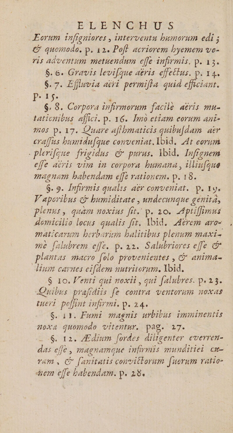 EL EPNSGMICUrS _ÆEorum infigaiores ; interventn bumorum edi ; &amp; quomodo. p. 12 Poff acriorem hyemem ve- ris adventum metuendum effe infirmis. p. 13. $.6. Gravis levifque aëris effellus. p. 14, $. 7. Effluvia aëri permilta quid eficiant. Pe1$. F | $: 8. Corpora infirmorum facile aëris mu. taticnibus affici. p. 16. Îm0 ctiam eorum ani: 05 p.17. Quare affhmaticis quibufdam aër craffus huinidufque conveniat, Ibid. At eorum -plerilque frigidus &amp; purus. Ibid. Iafionem effe aëris vim in corpora bnmana, illiu[que magnam babendam effe rationem. p. 18. G. 9. {nfirmis qualis aër conveniat. p. ru, Vaporibus S humiditate , undecunque genita, plenus, quam noxius fit. p. 10. Aptiffimus demicilio locus qualis fit, Ibid. Aërem aro- maticarum herbarum halitibus plenum maxi. me frlubrem effe. 6. 22. Salubriores effe &amp;* plantas macro [elo provenientes , Ü' anima dium carnes cifdem nutrirorum. Xbid. $ 10. Wenti qui noxii, qui falubres. p.23. Quibus prafidiis fe contra ventorum noxas tueri pollint infirmi. p. 24. $. 11. Fumi magnis urbibus imminentis noxe quomodo vitentur. Page 27. _ $. 12. Ædium [ordes diligenter everren- das effè, magnamque infirmis munditiei cm ram, © fanitatis convittorum [uernim ratio- aem elfe habendam. p. 28.