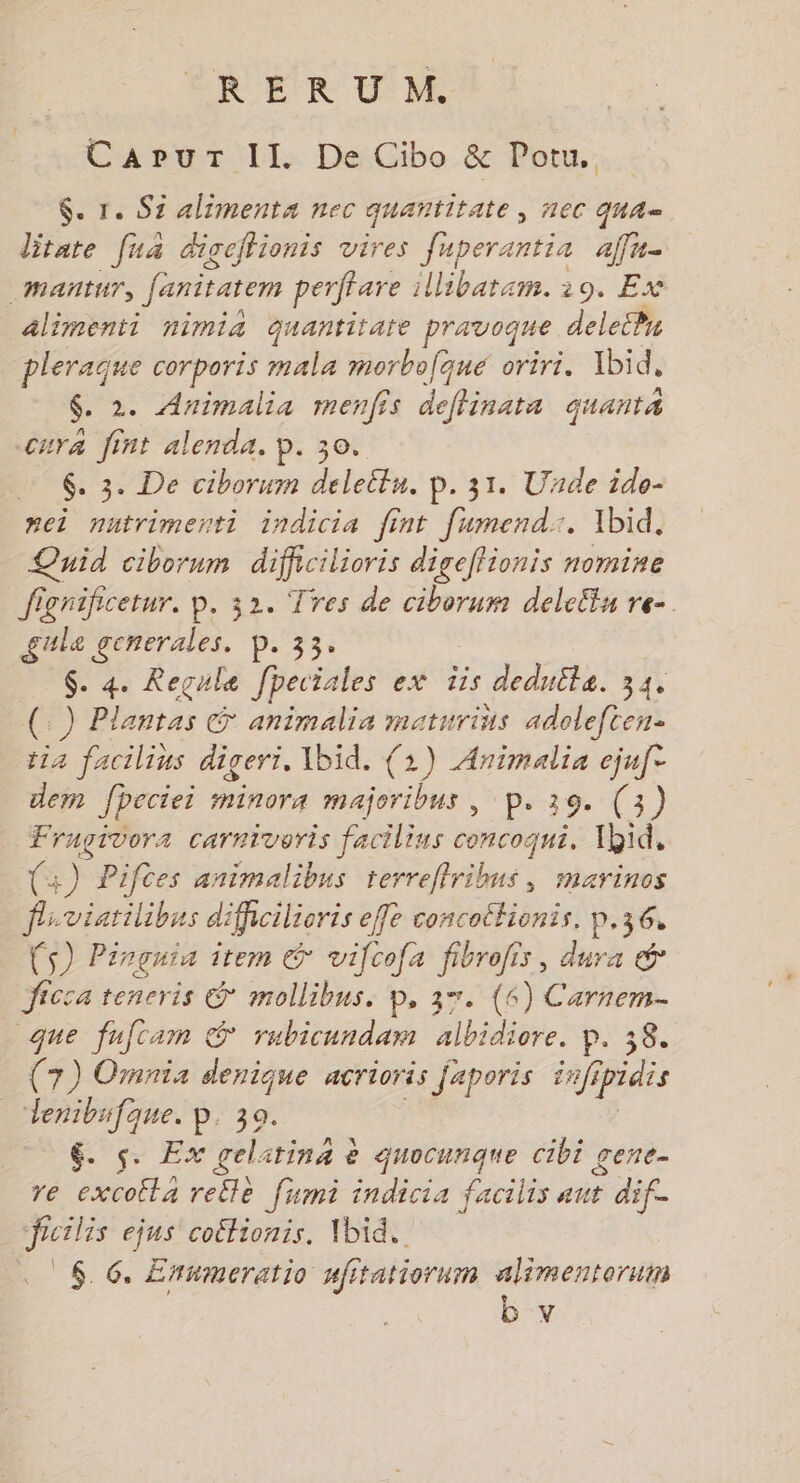 RERUM. Capur II. De Cibo &amp; Potu. $. r. Si alimenta nec quantitate > AEC QUA= litate [ua digcflionis vires fuperantia affu- _Mañtur, fanitatem perfare ibatar. 29, E% alimenti nimia quantitare pravoque delePn pleraque corporis mala morbofque oriri. Xbid, $. 2. Animalia menfis deffinata quant cura fint alenda. p. 30. 6. 3. De ciborum deleitu. p. 31. Unde ido- nei nutrimenti indicia fint [umend:. Ibid, Quid ciborum dificilioris digeftionis nomine fignificetur, p. 32. Tres de ciborum deleltu re- gule sr p. 33. $. 4. Regule fpeciales ex 1is deduite. 34, (.) Plantas animalia maturiüs adoleften- tia facilius digeri. Ibid. (1) er ejuf dem fpeciei minora majoribus , p. 19. (3) Fragivora carniveris facilins concoqui. Ybid, (+) Pifces animalibus terreflribus, marinos fiviarilibus dificilioris efle concottionis. p.36, F5) Pinçuia item &amp; vifcofa Paie , dura &amp; Jicca tencris &amp; mollibus. p, 37. (6) Carnem- que fufcam &amp; rubicandam lbidiore. Pr ao (7) Omnia denique acrioris faporis inff ipidis _ Lenibufque. p. 30. $&amp;. s. Ex gelarina &amp; quocunque cibi gene- re excoita retle [umi indicia facilis aut dif. frcilis ejus coëtionis, \bid. . $. 6. Enumeratio nfitatiorum alimenteruin