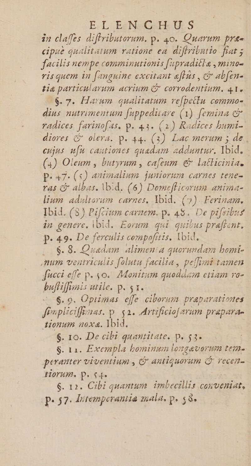 EL EN c ER. $ > 2 clafes d iffributerum. P. 40. Quarnm pren cipue qualitatum ratione ea diffribntio fiat ; facilis nempe comminurionts fupradille , mino= ris quem in fançuine excitant affus, G abfen- dia particularum acrinm © corrodentium. 41. 6.7. Haïum qualitatum refpellu commo-. dius nutrimentum fuppedisare (1) femina &amp; radices farinofas, p. 43. (2) Radices humi- diores © olera. p. 44. (3) Lac merum ; de. cujus nfu cautiones quadam ædduntur. ibid. | (4) Oleum ; butyrum, cafenm € lailicinia. P- 47 (s) aninalinm juniorum carnes tene- ras © albas. Ibid. (6) ver un aniina= lium adaliorum carnes., Ibid, (7). Ferinam. Ibid. (5) Pifcium carnem. p.45. Dep pifeibus in genere. ibid. Eorum qui quibus praftent. p. 49. De ferculis compofitis. Ibid, $. 8. Quedam alimen: FR bomiï- num eu is folutu facilia, peflini tamen Jucci efle p. 0. Monirum quoddssn ctiaim TO- buffiffinis utile, p. 51. Bud CRIE ee ciborum praparationes fPrpliciff nas, D $2 Artificio[arum prapar tionnm n0xXa. ibid. 6. 10. De cibi quantitate. Pe 53 Ste Exempla hominun longavorun ter perañter viventium , © antiquorun d recen-. tiorum. PS4 LS $. 12. Cibi quantum imbecillis conveniar, pe s7. détempcrantie mala, p, 58.
