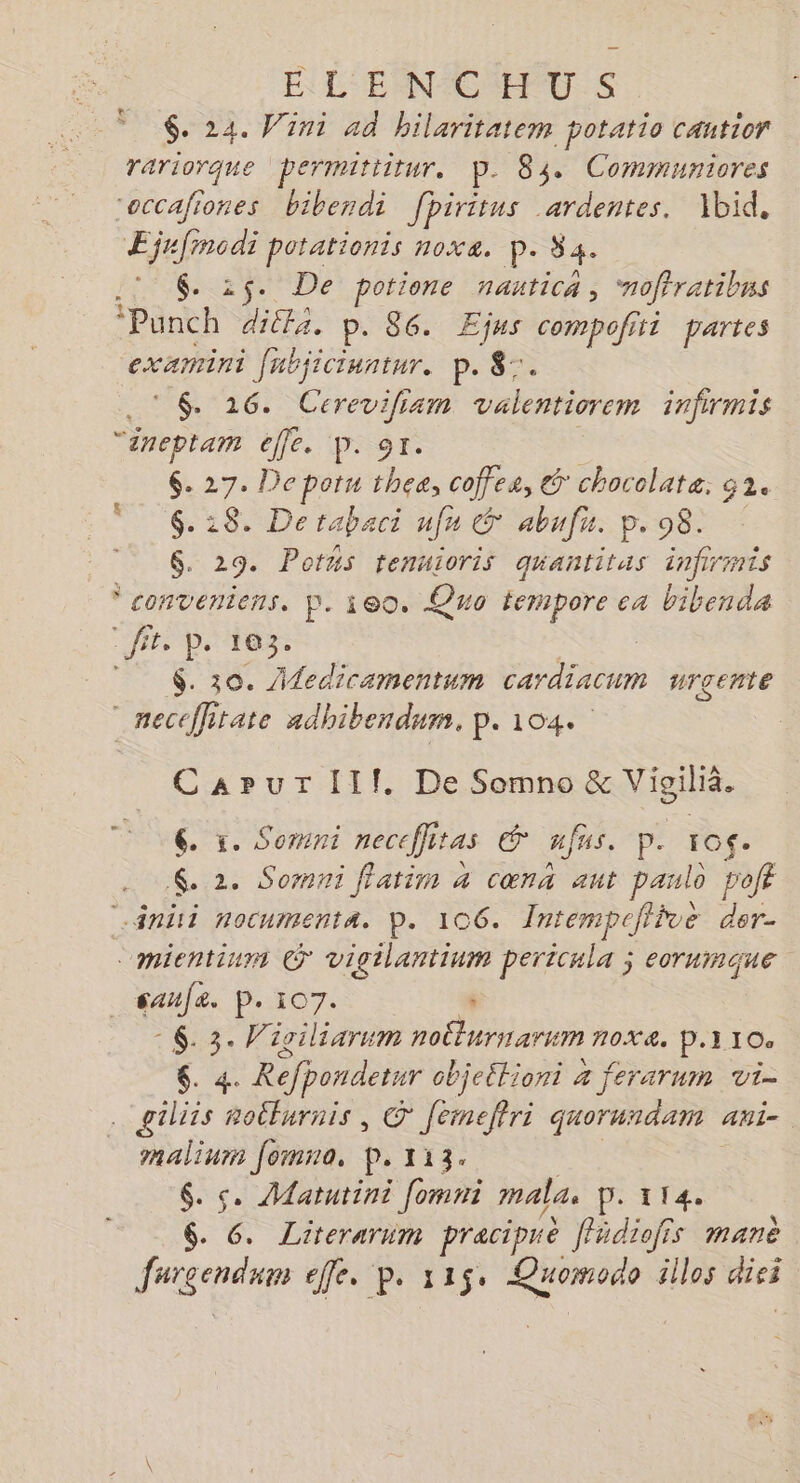 EN L'ERN CCHEU.:S $. 24. Vini ad hilaritatem potatio cantior rariorque permittitur. p. 84 Cominuniores roccafiones bibendi fpiritus ardentes. Xbid, Hafrodr potationis nox&amp;. P- 34. 6. 25. De potione nautica, ‘noffratibns ‘Punch ditfa. p. 86. ÆEjus compofitt partes examini [abjicinntur. p. 8. © 6 16. Cerevifiam valentiorem infirmis “ineptam éffe. p. 9r. : $. 27. Depotu thea, coffes, @ chocolate. 32. $. 28. Derabaci nfn &amp; abufu. p. 98. $. 29. Pons tenuioris quantitas infirmis conveniens. p. ieo. Quo tempore ca bibenda fr. p tp. 183. | $. 30. Aledicamentum cardiacum urgente neceflitate adhibendum., p.104. CarurlIlf. De Somno &amp; Vigilià. 6 . x. Somni neceffitas € fus. p. 1o$. . 2. Somni ffatim 4 cœn aut paulo poft ini nocumenta. P. 106. Intempcflive der- mientium © vigilantinm pericula ; eorumque saufe. p. 107. ‘ : 6. 3. Wigiliarum noËturnarum 7OX&amp;, P.1 10. 6. 4. Refpondetur objeétioni 4 ferarum vi- gilits noËturnis , © femeftri quorundam ani. malium Jomno, p. 113. 6. &amp;. Matutini [omni males P. 114. 6. 6. Literarum praciprè fädioffs manè
