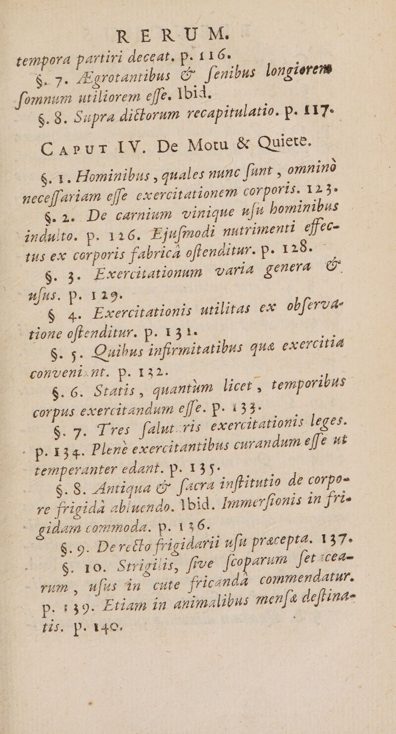 tempora partiri deceat, p. 116% $. 7. Ægrotantibus © fenibus longierens fomnum utiliorem elfe. Ibid. $. 8. Supra ditlorum recapitulatio. P. 117: CapurT IV. De Motu &amp; Quiete. ç. 1. Hominibus , quales nun© funt, omnino neceffariam elfe exercitationem corporis. 123° &amp;. 2. De carnium vinique nf” hominibus induito. D. 116. Ejufmodi nutriinenti efféC= tus eX COrporis fabrica offenditur. P. 128 $. 3. Exercitationnm varia genera nfus. p. 129. __ $ 4. Exercitationts utilitas ex obferva- tione oftenditur. P. 131: $. 5. Quibus infirmitatibns que exerciti4 conveni.nt. D. 132: | 6. G. Statis, quantum licet , temporibus corpus exercirandum ele. p. 133: $. 7. Tres falur ris exercitationis leges. - p.134. Plene cxercitantibus curandum elfe #i remperanter dant. P. 135: &amp;. $S. Antiqua © facra infitutio de corpo= re frigida abluendo. jbid. Jmmerfionis in frs * gidam commoda. P. 136. $&amp;.9. De reéto frigidarit us pracepta. 137: $. 10. Strigilts, five fcoparum fetscea- rum , ufus Ÿn cute fricanda commendatur. p. 139. Etiam in animalibus menfa deffina- tis. P. 140: ;