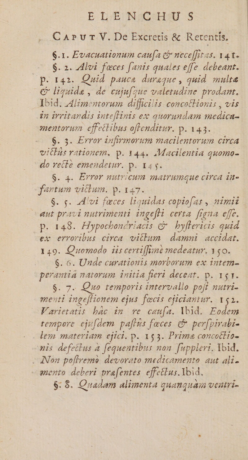 ELENCHUS . CarurV.De Excretis &amp; Rerentis. $.1. Evacnationum caufa G necefliras. 141. $. 2. Alui fœces [anis quales ef[e debeant. P. 142. Quid pance duraque, quid multe © liquide, de cujufque valetudine prodant. Ibid. Alimentorum dificilis concottionis , vis în irritandis intefhinis ex auorundam medica- mentorum effectibus offenditur. p. 143. $. 3. Error infirmmorum macilentoruim circa viChAs rationem. p.144. Macilentia quomo- do relle emendetur. p. 145. $. 4. Error nutricuim matrumaue circa 118= fartum vilum. D. 147. ; $. s. Avi fœces liquidas copiofas, nimii ant pravi nutrimenti ingeffi certa figna elfe. p. 148. Æypochonériacis &amp; hyffericis quid ex erroribus circa viclum damni accidat. 149. Quormodo iis certiffiine medeatur. 150. $. 6. Unde curationis morborum ex intem- perantis natorum initia fieri deceat. P. 157. S. 7. Quo temporis intervallo pojt nutri- menti ingeffionem ejus fœcts ejiciantur. 152. Varieratis bac in ve caufa. 1bid. Fodem temmpore ejsfdem pains fœces © per pirabze dem materiam ejict. p. 153. Prima concottio. nis defeilus à fequentibus non [uppleri. Ibid. - ANon poffremo devorato medicamento aut ali. mento deberi prefentes effettus. Ibid, 6: $. Quadam aliments quanquam veatri-