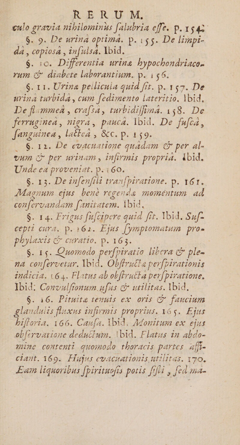culo gravia nibilominhs Jalubria effe. p.xs4 $. 9. De urina optima. p. ss. De lirnpt- da, copiosa , infulsa. Xbid. $. :0. Differentia urine agi a rum € diabete laborantium. p. i 56. $-11. Urina pellicula quid fit. p. 157. De urina turbida, cum fedimento lateritio, Xbid, De flimmez , crafsa turbidi(fina. 158. De ferruginea, nigra, pauca. Ibid. De fufca, Janguines, . es CG Ce Pi 598 $. 12. De evacuatione quadam © per al- vu S per urinam, infirmis propria. ibid. Unde ea proveniat. p.160. $. 13. De infenfili tranfpiratione. p. 167. Magnum ejus benè recerda moméntum ad confervandam [anitatem. 1bid, $. 14. Frigus fufcipere quid fît. Ibid. Suf- cepti cura. P. 162. Ejus [ymptomatum pro- Are curatio. p. 163. $. 15. Quorrodo perfriratio libera &amp; ple- 7 HEAR Ibid. Obffrulla perfpirationis inaicia. 164. Flatus ab obffrutta perfpiratione. Ibid: Convulfionumufus &amp; utilitas. \bid, $. 16. Pituite tennis ex oris © fancium glanduiis fluxus infirmis ho 165. Ejus bifforia. 166. Canfa. Ibid. Alonitum ex ejus obfervarione deduitum. \bid. Flatus in abdo- ine contenti quomodo tharacis partes affi- ctant. 169. Hijus ecvacuationis uriliras. 170. Eam liquoribus fpiritusfis poris [fi , Jed ma-