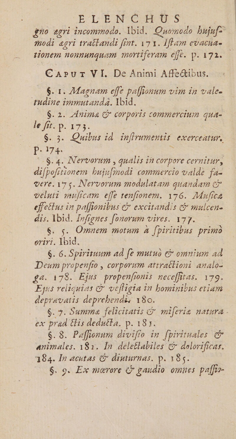 É L'ENCHUS gro egri incommodo. Ibid, Quornodo bujufe ; modi agri traitandi int. 173. _1iffam evacnae tionem nonnunquam mortiferam ele. P. 172. E 4 UT VI. De Animi Affécibus. 6. 1. Magnam effe pañlionum vim in vale. tudine immutandä. Ibid. $.2. Anima € Corports commercium qua- le fit. p. 173. $. 3. Quibns id snramentis exerceatur. Pire $.4. Nervorum, qualis in corpore cernitur, difpofitionem bujr FN commercio valde fa- vere. 175. Nervorum modulatam quardam © deluti muficam elfe tenfionem. 176. ee ic effeëtus in pal onibus € excitandis &amp; mulcen- dis. Ibid. Zrfignes Jonorum RATES: TRS $. s. Omnem motum à fpiritibus primo eriri. Ibid. 6. 6. Spirituum ad Je muiuo &amp; omnium ad Deum propenfio , corporum attrailioni analo- £a. 178. Ejns propenfionis neceffitas. 179. Eyus reliquinas © veffigia in bominibus etiam depravaris deprehendi; 180. $. +. Summa felicitatis © miferia natura ex prad €lis deduéta. p. 185. $. 8. Paffionum divijio in Jpirituales ce animales. 181. In deleëtabiles &amp; dolorificas. 184. In acutas © dinturnas. p. 185. $. o. Ex marre &amp; gaudio omnes palfis-