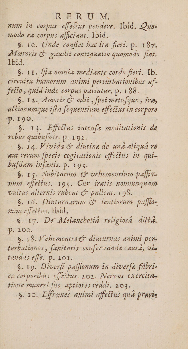 RER UM num in corpus effellus pendere. Ibid. Quo: . modo ea corpus afficiant. Ibid. $. 10. Unde confier bac ita fieri. p. 187. Mæroris &amp; gaudii continnatio quomodo fiat. Ibid. $. 11. 1ffa omnia mediante corde fieri. Ib. . circuitn bumorum animi perturbationibus af- feito, quid inde corpus patiatur. p. 188. $. 12. Armoris © odii , fpei metufque , ira “ailionumque iffa fequentinm effeltus in corpore ‘p.190. $. 13. ÆEffetlus intenfe meditationis de © rebus quibufuis, p. 192. 6. 14. Vivida G diutine de una aliqua re “ant rerum Jpecie cogitationis effeilus in qui= bufdam infanis. p. 193. $. 15. Subitarum ° vehementinm palfio- mur effeilus. 194. Cur iratis nonnunquam vultus alternis rubeat © paileat. 198. $. 16. Dinturnarum © lentiornm paffio- num cffectus. Ibid. $. 17. De Melancholia religiosa dilta, 200. $. 1R. Wehementes @® diuturnas animi per. turbationes, fanitatis confervanda causa, vis tandas effe. p.101. $. 19. Diverfi paffionum in diverfe fàbri- ca corporibus efetlus. 202. Nervos exercitæ= tione muneri [uo apriores reddi. 103.