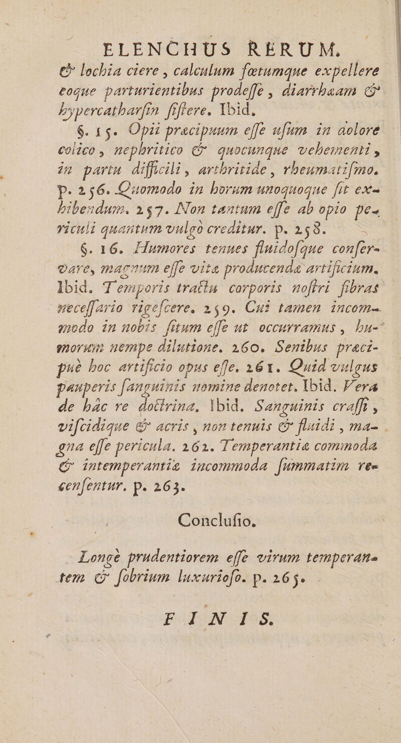 ELENCHUS RERUM. € lochia ciere , calculum fætumqne expellere coque parturientibns prodeffe, diarrhaam &amp; hypercatharfin fiffere. Tbid. 6. 55e Opii pracipuum elfe ufum in aolore colico, nephritico &amp; quocunque vehernenti, in parin difficili, arthritide, rheumati[ino. P. 256. Quomodo in borum unoquoque fit ex« bibesdum. 257. Non tantum elfe ab opio pe. ricuii quantum vuleo creditur. p. 258. $. 16. Flnmores tenues fluido[que confer- dare, macnum effe vita producende artificinm. Ibid. Temporis tratlu corporis noffri fibras meceario rigefcere. 259. Cui tamen incom… modo in nobis fitum efle ut occurramus, bu-* mor nempe dilutione. 160. Senibus pract- puè hoc artificio opus ele. 1261. Quid vulgus pauperis fanguinis nomine denoter, Ybid. Vera de bac re dottrina. Ibid. Sanguinis cralfi, vifcidique &amp; acris, non tennis © fluidi , ma. ga effe pericula. 261. Temperantie commodæ C intemperantiz incommoda fummatim ren cenfentur, P. 263. Conclufño. - Longé prudentiorem effe virum temperane tem © fobrium luxuriofe. p. 265. FUN RSS