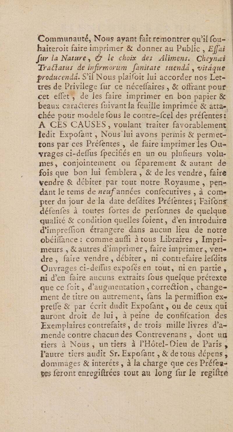 Communauté, Nous ayant faitremontrer qu'il fou- | haiteroit faire imprimer &amp; donner au Public, Effai | fur la Nature, © le choix des Alimens. Cheynæi Tratatus de infirmorum Janitare ruendä , vitäque producenda. S'il Nous plaifoit lui accorder nos Let- tres de Privilege fur ce néceflaires , &amp; offrant pour cet effet, de les faire imprimer en bon papier &amp; beaux caracteres fuivant la feuille imprimée &amp; attae chée pour modele fous Le contre-fcel des préfentes: A CES CAUSES, voulant traiter favorablement ledit Expofant , Nous lui avons permis &amp; permet- tons par ces Préfentes , de faire imprimer les Ou- vrages ci-deflus fpecifiés en un ou plufeurs volu- mes, conjointement ou féparement &amp; autant de fois que bon lui femblera, &amp; de les vendre, faire vendre &amp; débiter par tout notre Royaume, pen- dant le tems de neuf années confecutives , à come pter du jour dela date defdites Préfentes; Faifons défenfes à toutes fortes de perfonnes de quelque qualité &amp; condition quelles foient, d'en introduire d’impreffion étrangere dans aucun lieu de notre obéiffance : comme aufli à tous Libraires , Impri- meurs , &amp; autres d'imprimer , faire imprimer, ven dre, faire vendre, débiter, ni contrefaire lefdits Ouvrages ci-deffus expofés en tout, nien partie, ni d'en faire aucuns extraits fous quelque prétexte que ce foit, d'augmentation, correétion , change- ment de titre ou autrement, fans la permiflion ex= prelle &amp; par écrit dudit Expofant, ou de ceux qui auront droit de lui, à peine de confifcation des Exemplaires contrefaits, de trois mille livres d’a- mende contre chacun des Contrevenans, dont un tiers à Nous, untiers à l'Hôtel-Dieu de Paris, VPautre tiers audit Sr. Expofant , &amp; de tous dépens, dommages &amp; interèts , à la charge que ces Préfen- tes feront enregiftrées cout au long fur le regifire