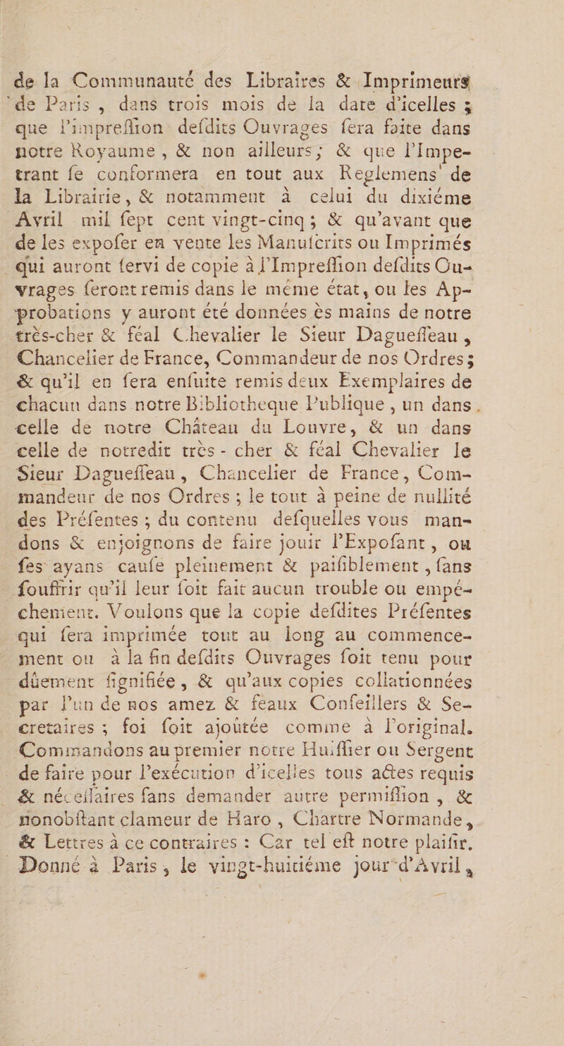de la Communauté des Libraires & Imprimeurs ‘de Paris, dans trois mois de la date d’icelles 3 que limprefion defdits Ouvrages fera foite dans notre Royaume , & non ailleurs; & que l’Impe- trant fe conformera en tout aux Reglemens' de la Librairie, & notamment à celui du dixiéme Avril mil fept cent vingt-cinq; & qu'avant que de les expofer en vente les Manuicrits ou Imprimés _ qui auront fervi de copie à l'Impreflion defdits Cu= vrages feront remis dans le meme état, ou les Ap- probations y auront été données ès maïns de notre très-cher & feal Chevalier le Sieur Dagueñeau, Chancelier de France, Commandeur de nos Ordres; & qu'il en fera enfuite remis deux Exemplaires de chacun dans notre Bibliotheque Publique , un dans. celle de notre Château du Louvre, & un dans celle de notredit très- cher & féal Chevalier le Sieur Dagueffeau, Chancelier de France, Com- mandeur de nos Ordres ; le tout à peine de nullité des Préfentes ; du contenu defquelles vous man- dons & enioignons de faire jouir PExpofant, ou fes ayans caufe pleinement & paifblement , fans foufirir qu’il leur foit fait aucun trouble ou empé- chenient. Voulons que la copie defdites Préfentes qui fera imprimée tout au long au commence- ment ou à la fin defdits Ouvrages foit tenu pour düement fignifiée, & qu'aux copies collationnées par l’un de nos amez & feaux Confeillers & Se- cretaires ; foi foit ajoutée comime à loriginal. Commandons au premier notre Huiflier ou Sergent _ de faire pour l'exécution d’icelles tous aes requis & néceilaires fans demander autre permiflion , & nonobftant clameur de Haro , Chartre Normande, & Lettres à ce contraires : Car tel eft notre plaifir. Donné à Paris, le virgt-huiciéme jour-d'Avril ,