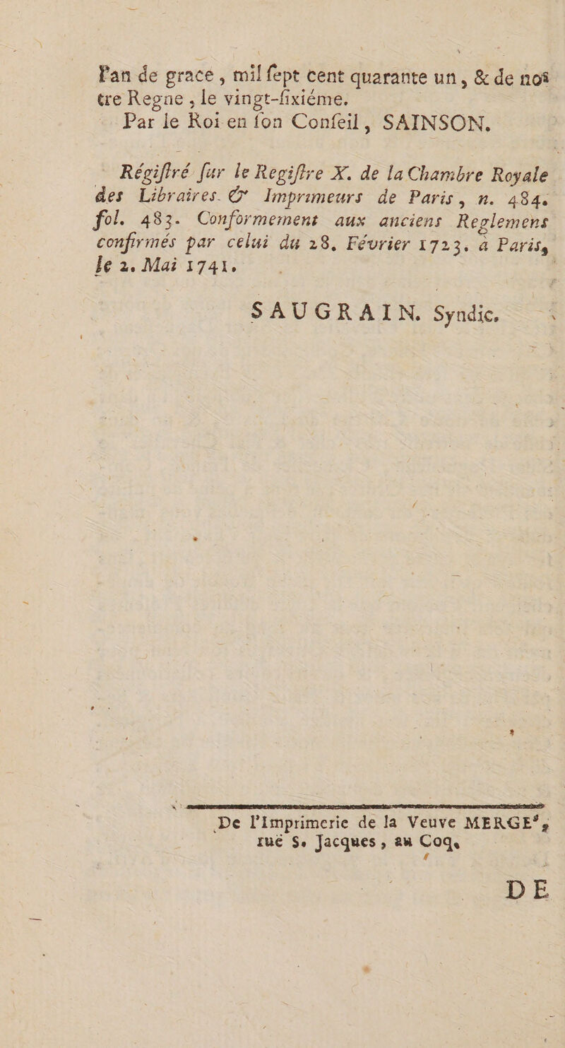 Fan de grace , mil fept cent quarante un, & de noî tre Regne , Le vingt-fixiéme. Par le Roi en {on Confeil, SAINSON. Régifiré Jur le Regiftre X. de la Chambre Royale des Libraires © Imprimeurs de Paris, n. 484. fol. 483. Conformernent aux anciens Replemens confirmés par celui du 28, Février 1723. à Paris, Le 2. Mai 1741, | SAUGRAIN. Syndic. : De l'imprimerie de la Veuve MERGE*: rue S. Jacques, au Coq. [4 ES DE