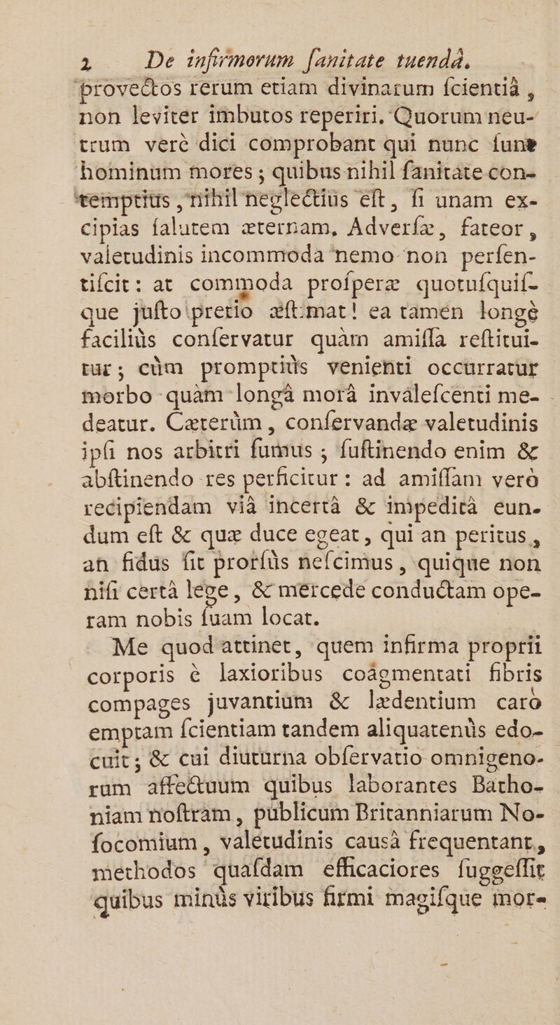 ‘brovectos rerum etiam divinarum fcientià , non leviter imbutos reperiri, Quorum neu- trum verc dici comprobant qui nunc {une hominum mores ; quibus nihil fanitatecon- temptius nihil negleétins éft, fi unam ex- cipias falutem æternam, Adverfæ, fateor, vaietudinis incommoda nemo non perfen- tifcit: at commoda profperæ quotufquif. que juftoiprerio æ#flmat! ea ramén longè faciliüs confervatur quam amifla reftitui- ut; cùm promptids veniehti occurratur morbo quam longä morà invalefcenti me- deatur. Cæterüm, confervandæ valetudinis ip nos arbicri fumus ; fuftinendo enim &amp; abftinendo res perficitur : ad amiffam verè recipiendam vià incertà &amp; impedicà eun- dum eft &amp; quæ duce egeat, qui an peritus, an fidus fit prorfüs nefcimus , quique non nifi certà lève, &amp; mércede conduétam ope. ram nobis fuam locat. Me quodattinet, quem infirma proprii corporis à laxioribus coâomentati fbris compages juvantium &amp; 1x entium caro emptam fcientiam tandem aliquatenûs edo- cuit; &amp; cui diuturna obfervatio omnigeno- ram affe@uum quibus laborantes Batho- niam noftram, publicum Britanniarum No- focomium, valétudinis causà frequentant,, methodos quafdam efhcaciores fuggeflir quibus minès viribus firmi magifque mor