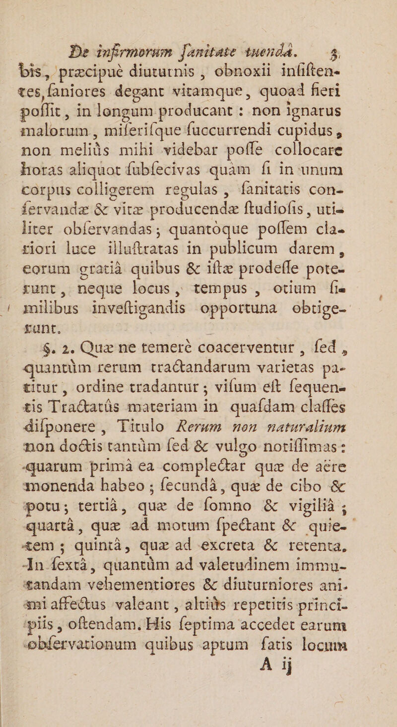 F bis, præcipuè diuturnis , obnoxii infiften. tes faniores degant vitamque, quoad fieri poflit, in longum producant : non ignarus imalorum , milerifque fuccurrendi cupidus, non meliès mihi videbar pofle collocare horas aliquot fubfecivas quam fi in unum corpus colligerem regulas , fanitatis con- fervandæ &amp; vitæ producendæ ftudiofis , utis liter obfervandas ; quantoque poflem cia- tiori luce illuftratas in publicum darem, corum gratià quibus &amp; iftæ prodefle pote sunt, neque locus, tempus , otium fi milibus inveftigandis opportuna obrige- gunt. | $. 2. Quæ ne temerc coacerventur , fed, quantüm rerum tractandarum varietas pa- ticur , ordine tradantur ; vifum eft fequen. tis Tractarüs materiam in quafdam claffes difponere , Ticulo Rerum non naturalium non doétis tantüm fed &amp; vulgo notiflimas : monenda habeo ; fecundä, quæ de cibo &amp; potu; tertià, quæ de fomno &amp; vigilià ; quartà, quæ ad motum fpeétant &amp; quie- +em ; quintà, quæ ad excreta &amp; retenta, -In fexrà, quantüm ad valetudinem immu- sandam vehementiores &amp; diuturniores ani. miaffectus valeant , altids repetitis princi. piis , oftendam. His feptima accedet earum obiervationum quibus aptum fatis locmm À ij